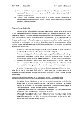 Daniel Alonso Camacho Educación y Sociedad
c) Enseñar a convivir y comportarse para contribuir al desarrollo de capacidades sociales
propias de la buena convivencia y para que el alumnado mejore su capacidad de
adaptación escolar y social.
d) Enseñar a tomar decisiones, que contribuye en la adquisición de la competencia de
autonomía e iniciativa personal. Los padres y madres deben colaborar apoyando a sus
hijos en la toma de decisiones.
Colaboración con las familias
Sin lugar a dudas, la figura del tutor/a es la de nexo de unión entre el centro y las familias,
los dos agentes educativos por excelencia. Es quien canaliza la información relevante que ha
obtenido de la familia para hacer uso de ella tanto de cara a su actuación personal como tutor/a
como para transmitirla al resto del profesorado que imparte en ese grupo, y por otro lado, les
devuelve las demandas e informaciones que surjan del centro para llevar a cabo una actuación
coordinada. En ambos casos, esta función se ejercerá tanto a nivel general, dirigida a todo el
conjunto de padres y madres, como a nivel individual, por familias. En ambos tipos de relaciones,
la función del tutor/a será:
 Animar a las familias para que progresivamente vayan acudiendo de forma voluntaria y
periódica a informarse o consultar sobre la marcha de sus hijos/as.
 Tener una actitud positiva, destacando los logros y capacidades del alumnado más que
problemas o dificultades, evitando que la entrevista tutorial se centre siempre en
problemas o incidentes, sino que sea algo sistemático y no relacionado con lo negativo.
 Mantener en la entrevista con la familia una actitud respetuosa y cordial, a la vez que
firme en cuanto a la defensa de concepciones y estrategias acordadas desde el centro,
siempre abiertos al diálogo y dando las explicaciones que sean necesarias y oportunas.
La Familia y la escuela coinciden en el mismo objetivo: educar y socializar a los niños y
niñas. Es por ello, la importancia de la relación y participación de los padres y madres en
educación primaria. En general, la colaboración entre las familias y los tutores o tutoras se puede
concretar en:
a) Información recíproca individual de las familias con el tutor o tutora a través de:
- Entrevistas: El tutor deberá reservar una hora semanal a las entrevistas con las familias
del alumnado de su grupo, para informar sobre el proceso de enseñanza y aprendizaje,
prevenir las dificultades de aprendizaje, proporcionar asesoramiento educativo a las
familias y promover y facilitar la cooperación con el profesorado.
- Cuestionarios: Consiste en una serie de preguntas dirigidas a las familias para recabar
información sobre algún tema que se considere de interés.
- Informes de evaluación: El tutor o tutora deberá informar al menos 3 veces por escrito.
- Notas informativas: Son muy útiles para intercambiar mensajes con las familias sobre
diversas cuestiones que afectan a la escuela.
 