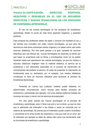PRÁCTICA 2
2
Práctica 2a:JUSTIFICACIÓN, ASPECTOS POSITIVOS,
NEGATIVOS Y DESEABLES EN EL USO DE RECURSOS
DIDÁCTICOS Y NUEVAS TECNOLOGÍAS EN LOS PROCESOS
DE ENSEÑANZA-APRENDIZAJE.
El uso de las nuevas tecnologías en los procesos de enseñanza-
aprendizaje, desde mi punto de vista tiene aspectos negativos, y aspectos
positivos.
Para empezar los profesores deben de saber y conocer con facilidad el uso y
las fuentes que consultan con estas nuevas tecnologías, ya que para los
alumnos en este tema comienzan siendo vírgenes y no saben cómo usar estos
recursos didácticos. Por otra parte gracias a la gran variedad de recursos
didácticos que nos ofrecen las nuevas tecnologías los docentes no tienen por
qué basar su enseñanza solo en libros y enciclopedias como he ha estado
haciendo hasta que aparecieron las nuevas tecnologías, ya que los medios o
recursos didácticos engloban todo el material didáctico al servicio de la
enseñanza y son elementos esenciales en el proceso de transmisión de
conocimientos del profesor al alumno. El modo de presentar la información es
fundamental para su asimilación por el receptor. Los medios didácticos
constituyen la serie de recursos utilizados para favorecer el proceso de
Enseñanza-Aprendizaje.
Teniendo en cuenta que cualquier material puede utilizarse, en
determinadas circunstancias, como recurso para facilitar procesos de
enseñanza y aprendizaje (por ejemplo, con unas piedras podemos trabajar las
nociones de mayor y menor con los alumnos de preescolar).
Por otra parte usando las nuevas tecnologías en el proceso de
enseñanza y aprendizaje, para ni tiene sus pros y sus contras, ya que se cree
que la aplicación del ordenador a las clases a veces se confunde con un
sistema de aprendizaje. Se piensa que el ordenador puede sustituir al profesor
y convertirse en la única fuente de enseñanza y creo que esto es un error, por
el ordenador por ejemplo se debe de utilizar solo como una herramienta más
en el proceso de enseñanza y aprendizaje.
 