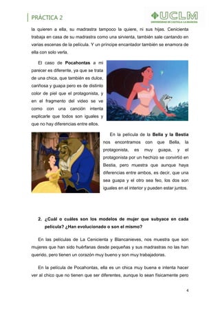 PRÁCTICA 2
4
la quieren a ella, su madrastra tampoco la quiere, ni sus hijas. Cenicienta
trabaja en casa de su madrastra como una sirvienta, también sale cantando en
varias escenas de la película. Y un príncipe encantador también se enamora de
ella con solo verla.
El caso de Pocahontas a mi
parecer es diferente, ya que se trata
de una chica, que también es dulce,
cariñosa y guapa pero es de distinto
color de piel que el protagonista, y
en el fragmento del video se ve
como con una canción intenta
explicarle que todos son iguales y
que no hay diferencias entre ellos.
En la película de la Bella y la Bestia
nos encontramos con que Bella, la
protagonista, es muy guapa, y el
protagonista por un hechizo se convirtió en
Bestia, pero muestra que aunque haya
diferencias entre ambos, es decir, que una
sea guapa y el otro sea feo, los dos son
iguales en el interior y pueden estar juntos.
2. ¿Cuál o cuáles son los modelos de mujer que subyace en cada
película? ¿Han evolucionado o son el mismo?
En las películas de La Cenicienta y Blancanieves, nos muestra que son
mujeres que han sido huérfanas desde pequeñas y sus madrastras no las han
querido, pero tienen un corazón muy bueno y son muy trabajadoras.
En la película de Pocahontas, ella es un chica muy buena e intenta hacer
ver al chico que no tienen que ser diferentes, aunque lo sean físicamente pero
 