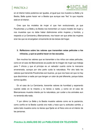PRÁCTICA 2
5
en el interior todos podemos ser iguales, al igual que nos muestra La Bella y la
Bestia, Bella quiere hacer ver a Bestia que aunque sea “feo” lo que importa
está en el interior.
Creo que los modelos de mujer sí que han evolucionado, ya que
Pocahontas y La Bella y la Bestia nos transmiten un nuevo modelo de mujer y
nos muestras que no debe haber distinciones entre mujeres y hombre, y
respecto a La Cenicienta y Blancanieves, nos hacen ver que antes las mujeres
eran las que se encargaban únicamente de las tareas del hogar.
3. Reflexiona sobre los valores que transmiten estas películas a los
niños/as, y qué se podría hacer en las escuelas.
Son muchos los valores que se transmiten a los niños con estas películas,
como en el caso de Blancanieves se puede dar la imagen de mujer que trabaja
para 7 chicos y que el príncipe es un salvador cuanto come la manzana
envenenada, aunque por otra parte cuida la naturaleza. Por otro lado los
valores que transmite Pocahontas son buenos, ya que nos hace ver que no hay
que discriminar a nadie por que tengan un color de piel diferente, porque todos
somos iguales.
En el caso de La Cenicienta, transmite valores de humildad y esperando
cuando estás en la miseria y no tienes a nadie, y como en el caso de
Blancanieves muestra interés por la naturaleza, por cuidar a los animales aun
no teniendo ella nada.
Y por último La Bella y la Bestia muestra valores como es la paciencia,
como confía en la Bestia cuando era malo y hace que tu actitudes cambie, y
sobre todo muestra como no tienes que fijarte en el físico sino en el interior de
las personas.
Práctica 2c:ANÁLISIS DE LA PUBLICIDAD EN TELEVISIÓN
 