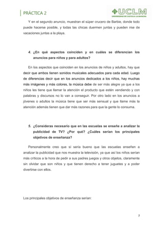PRÁCTICA 2
7
Y en el segundo anuncio, muestran el súper crucero de Barbie, donde todo
puede hacerse posible, y todas las chicas duermen juntas y pueden irse de
vacaciones juntas a la playa.
4. ¿En qué aspectos coinciden y en cuáles se diferencian los
anuncios para niños y para adultos?
En los aspectos que coinciden en los anuncios de niños y adultos, hay que
decir que ambos tienen sonidos musicales adecuados para cada edad. Luego
de diferencias decir que en los anuncios dedicados a los niños, hay muchas
más imágenes y más colores, la música debe de ser más alegre ya que a los
niños les tiene que llamar la atención el producto que estén vendiendo y con
palabras y discursos no lo van a conseguir. Por otro lado en los anuncios a
jóvenes o adultos la música tiene que ser más sensual y que llame más la
atención además tienen que dar más razones para que la gente lo consuma.
5. ¿Consideras necesario que en las escuelas se enseñe a analizar la
publicidad de TV? ¿Por qué? ¿Cuáles serían los principales
objetivos de enseñanza?
Personalmente creo que sí sería bueno que las escuelas enseñen a
analizar la publicidad que nos muestra la televisión, ya que así los niños serían
más críticos a la hora de pedir a sus padres juegos y otros objetos, claramente
sin olvidar que son niños y que tienen derecho a tener juguetes y a poder
divertirse con ellos.
Los principales objetivos de enseñanza serían:
 