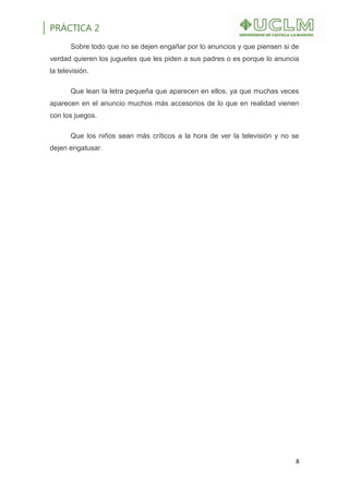 PRÁCTICA 2
8
Sobre todo que no se dejen engañar por lo anuncios y que piensen si de
verdad quieren los juguetes que les piden a sus padres o es porque lo anuncia
la televisión.
Que lean la letra pequeña que aparecen en ellos, ya que muchas veces
aparecen en el anuncio muchos más accesorios de lo que en realidad vienen
con los juegos.
Que los niños sean más críticos a la hora de ver la televisión y no se
dejen engatusar.
 