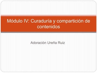 Adoración Ureña Ruiz
Módulo IV: Curaduría y compartición de
contenidos
 