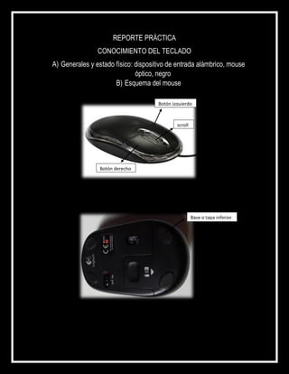 REPORTE PRÁCTICA
CONOCIMIENTO DEL TECLADO
A) Generales y estado físico: dispositivo de entrada alámbrico, mouse
óptico, negro
B) Esquema del mouse
scroll
Botón derecho
Botón izquierdo
Base o tapa inferior