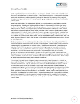 Microsoft PowerPoint 2013
Alumno: Juan Carlos García Rodríguez
10
puede pegar el código para insertar del vídeo que desea agregar.También puede escribir una palabraclave
para buscar en línea el vídeo que mejor seadapte a su documento.Para otorgar a su documento un aspecto
profesional,Word proporciona encabezados,pies depágina,páginas deportada y diseños de cuadro de
texto que se complementan entre sí.Por ejemplo, puede agregar una portada coincidente, el encabezado y
la barra lateral.
Haga clic en Insertar y elija los elementos que desee de las distintas galerías.Los temas y estilos también
ayudan a mantener su documento coordinado.Cuando haga clic en Diseño y seleccioneun tema nuevo,
cambiarán lasimágenes,gráficosy gráficos SmartArtpara que coincidan con el nuevo tema. Al aplicar los
estilos,los títulos cambian paracoincidir con el nuevo tema. Ahorre tiempo en Word con nuevos botones
que se muestran donde se necesiten. Para cambiar laforma en que se ajusta una imagen en el documento,
haga clic y aparecerá un botón de opciones de diseño junto a la imagen. Cuando trabajeen una tabla,haga
clic dondedesee agregar una fila o columna y, a continuación,haga clicen el signo más.La lectura es más
fácil,también,en la nueva vista de lectura.Puede contraer partes del documento y centrarseen el texto que
desee. Si necesita detener la lectura antes de llegar al final,Word lerecordará dóndedejó la lectura,incluso
en otros dispositivos.
El vídeo proporciona una manera eficazpara ayudarlea demostrar el punto. Cuando haga clic en Vídeo en
línea, puede pegar el código para insertar del vídeo que desea agregar. También puede escribir una palabra
clavepara buscar en línea el vídeo que mejor se adapte a su documento.Para otorgar a su documento un
aspecto profesional,Word proporciona encabezados,pies depágina,páginas deportada y diseños de
cuadro de texto que se complementan entre sí. Por ejemplo, puede agregar una portada coincidente,el
encabezado y la barra lateral.Haga clic en Insertar y elija loselementos que desee de las distintas
galerías.Los temas y estilos también ayudan a mantener su documento coordinado.Cuando haga clic en
Diseño y seleccioneun tema nuevo, cambiarán lasimágenes,gráficos y gráficosSmartArtpara que coincidan
con el nuevo tema. Al aplicar losestilos,lostítulos cambian paracoincidir con el nuevo tema. Ahorre tiempo
en Word con nuevos botones que se muestran donde senecesiten.
Para cambiar la forma en que se ajusta una imagen en el documento, haga clic y aparecerá un botón de
opciones de diseño junto a la imagen. Cuando trabajeen una tabla,haga clic dondedesee agregar una fila o
columna y, a continuación,haga clic en el signo más.La lectura es más fácil,también, en la nueva vista de
lectura.Puede contraer partes del documento y centrarseen el texto que desee. Si necesita detener la
lectura antes de llegar al final,Word lerecordará dónde dejó la lectura,incluso en otros dispositivos.El vídeo
proporciona una manera eficazpara ayudarlea demostrar el punto. Cuando haga clic en Vídeo en línea,
puede pegar el código para insertar del vídeo que desea agregar.También puede escribir una palabraclave
para buscar en línea el vídeo que mejor seadapte a su documento.Para otorgar a su documento un aspecto
profesional,Word proporciona encabezados,pies depágina,páginas deportada y diseños de cuadro de
texto que se complementan entre sí.Por ejemplo, puede agregar una portada coincidente, el encabezado y
la barra lateral.
 