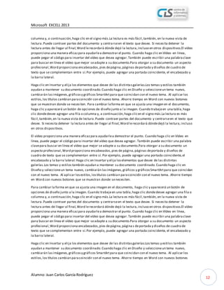 Microsoft EXCELL 2013
Alumno: Juan Carlos García Rodríguez
12
columna y, a continuación,haga clic en el signo más.La lectura es más fácil,también, en la nueva vista de
lectura.Puede contraer partes del documento y centrarseen el texto que desee. Si necesita detener la
lectura antes de llegar al final,Word lerecordará dónde dejó la lectura,incluso en otros dispositivos.El vídeo
proporciona una manera eficazpara ayudarlea demostrar el punto. Cuando haga clic en Vídeo en línea,
puede pegar el código para insertar del vídeo que desea agregar.También puede escribir una palabraclave
para buscar en línea el vídeo que mejor seadapte a su documento.Para otorgar a su documento un aspecto
profesional,Word proporciona encabezados,pies depágina,páginas deportada y diseños de cuadro de
texto que se complementan entre sí.Por ejemplo, puede agregar una portada coincidente, el encabezado y
la barra lateral.
Haga clic en Insertar y elija los elementos que desee de las distintasgalerías.Los temas y estilos también
ayudan a mantener su documento coordinado.Cuando haga clic en Diseño y seleccioneun tema nuevo,
cambiarán lasimágenes,gráficosy gráficos SmartArtpara que coincidan con el nuevo tema. Al aplicar los
estilos,los títulos cambian paracoincidir con el nuevo tema. Ahorre tiempo en Word con nuevos botones
que se muestran donde se necesiten. Para cambiar laforma en que se ajusta una imagen en el documento,
haga clic y aparecerá un botón de opciones de diseño junto a l a imagen. Cuando trabajeen una tabla,haga
clic dondedesee agregar una fila o columna y, a continuación,haga clicen el signo más.La lectura es más
fácil,también,en la nueva vista de lectura.Puede contraer partes del documento y centrarseen el texto que
desee. Si necesita detener la lectura antes de llegar al final,Word lerecordará dóndedejó la lectura,incluso
en otros dispositivos.
El vídeo proporciona una manera eficazpara ayudarlea demostrar el punto. Cuando haga clic en Vídeo en
línea, puede pegar el código para insertar del vídeo que desea agregar. También puede escribir una palabra
clavepara buscar en línea el vídeo que mejor se adapte a su documento.Para otorgar a su documento un
aspecto profesional,Word proporciona encabezados,pies de página,páginas deportada y diseños de
cuadro de texto que se complementan entre sí. Por ejemplo, puede agregar una portada coincidente,el
encabezado y la barra lateral.Haga clic en Insertar y elija loselementos que desee de las distintas
galerías.Los temas y estilos también ayudan a mantener su documento coordinado.Cuando haga clic en
Diseño y seleccioneun tema nuevo, cambiarán lasimágenes,gráficos y gráficosSmartArtpara que coincidan
con el nuevo tema. Al aplicar losestilos,lostítulos cambian paracoincidir con el nuevo tema. Ahorre tiempo
en Word con nuevos botones que se muestran donde senecesiten.
Para cambiar la forma en que se ajusta una imagen en el documento, haga clic y aparecerá un botón de
opciones de diseño junto a la imagen. Cuando trabajeen una tabla,haga clic dondedesee agregar una fila o
columna y, a continuación,haga clic en el signo más.La lectura es más fácil,también, en la nueva vista de
lectura.Puede contraer partes del documento y centrarseen el texto que desee. Si necesita detener la
lectura antes de llegar al final,Word lerecordará dónde dejó la lectura,incluso en otros dispositivos.El vídeo
proporciona una manera eficazpara ayudarlea demostrar el punto. Cuando haga clic en Vídeo en línea,
puede pegar el código para insertar del vídeo que desea agregar.También puede escribir una palabraclave
para buscar en línea el vídeo que mejor seadapte a su documento.Para otorgar a su documento un aspecto
profesional,Word proporciona encabezados,pies depágina,páginas deportada y diseños de cuadro de
texto que se complementan entre sí.Por ejemplo, puede agregar una portada coincidente, el encabezado y
la barra lateral.
Haga clic en Insertar y elija los elementos que desee de las distintasgalerías.Los temas y estilos también
ayudan a mantener su documento coordinado.Cuando haga clic en Diseño y seleccioneun tema nuevo,
cambiarán lasimágenes,gráficosy gráficos SmartArtpara que coincidan con el nuevo tema. Al aplicar los
estilos,los títulos cambian paracoincidir con el nuevo tema. Ahorre tiempo en Word con nuevos botones
 