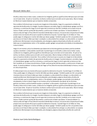 Microsoft EXCELL 2013
Alumno: Juan Carlos García Rodríguez
14
Diseño y seleccioneun tema nuevo, cambiarán lasimágenes,gráficos y gráficosSmartArtpara que coincidan
con el nuevo tema. Al aplicar losestilos,lostítulos cambian paracoincidir con el nuevo tema. Ahorre tiempo
en Word con nuevos botones que se muestran donde senecesiten.
Para cambiar la forma en que se ajusta una imagen en el documento, haga clic y aparecerá un botón de
opciones de diseño junto a la imagen. Cuando trabajeen una tabla,haga clic dondedesee agregar una fila o
columna y, a continuación,haga clic en el signo más.La lectura es más fácil,también, en la nueva vista de
lectura.Puede contraer partes del documento y centrarseen el texto que desee. Si necesita detener la
lectura antes de llegar al final,Word lerecordará dónde dejó la lectura,incluso en otros dispositivos.El vídeo
proporciona una manera eficazpara ayudarlea demostrar el punto. Cuando haga clic en Vídeo en línea,
puede pegar el código para insertar del vídeo que desea agregar.También puede escribir una palabraclave
para buscar en línea el vídeo que mejor seadapte a su documento.Para otorgar a su documento un aspecto
profesional,Word proporciona encabezados,pies depágina,páginas deportada y diseños de cuadro de
texto que se complementan entre sí.Por ejemplo, puede agregar una portada coincidente, el encabezado y
la barra lateral.
Haga clic en Insertar y elija los elementos que desee de las distintasgalerías.Los temas y estilos también
ayudan a mantener su documento coordinado.Cuando haga clic en Diseño y seleccioneun tema nuevo,
cambiarán lasimágenes,gráficosy gráficos SmartArtpara que coincidan con el nuevo tema. Al aplicar los
estilos,los títulos cambian paracoincidir con el nuevo tema. Ahorre tiempo en Word con nuevos botones
que se muestran donde se necesiten. Para cambiar laforma en que se ajusta una imagen en el documento,
haga clic y aparecerá un botón de opciones de diseño junto a la imagen. Cuando trabajeen una tabla,haga
clic dondedesee agregar una fila o columna y, a continuación,haga clicen el signo más.La lectura es más
fácil,también,en la nueva vista de lectura.Puede contraer partes del documento y centrarseen el texto que
desee. Si necesita detener la lectura antes de llegar al final,Word lerecordará dóndedejó la lectura,incluso
en otros dispositivos.
El vídeo proporciona una manera eficazpara ayudarlea demostrar el punto. Cuando haga clic en Vídeo en
línea, puede pegar el código para insertar del vídeo que desea agregar. También puede escribir una palabra
clavepara buscar en línea el vídeo que mejor se adapte a su documento.Para otorgar a su documento un
aspecto profesional,Word proporciona encabezados,pies depágina,páginas deportada y diseños de
cuadro de texto que se complementan entre sí. Por ejemplo, puede agregar una portada coincidente,el
encabezado y la barra lateral.Haga clic en Insertar y elija loselementos que desee de las distintas
galerías.Los temas y estilos también ayudan a mantener su documento coordinado.Cuando haga clic en
Diseño y seleccioneun tema nuevo, cambiarán lasimágenes,gráficos y gráficosSmartArtpara que coincidan
con el nuevo tema. Al aplicar losestilos,lostítulos cambian paracoincidir con el nuevo tema. Ahorre tiempo
en Word con nuevos botones que se muestran donde senecesiten.
Para cambiar la forma en que se ajusta una imagen en el documento, haga clic y aparecerá un botón de
opciones de diseño junto a la imagen. Cuando trabajeen una tabla,haga clic dondedesee agregar una fila o
columna y, a continuación,haga clic en el signo más.La lectura es más fácil,también, en la nueva vista de
lectura.Puede contraer partes del documento y centrarseen el texto que desee. Si necesita detener la
lectura antes de llegar al final,Word lerecordará dónde dejó la lectura,incluso en otros dispositivos.El vídeo
proporciona una manera eficazpara ayudarlea demostrar el punto. Cuando haga clic en Vídeo en línea,
puede pegar el código para insertar del vídeo que desea agregar.También puede escribir una palabraclave
para buscar en línea el vídeo que mejor seadapte a su documento.Para otorgar a su documento un aspecto
profesional,Word proporciona encabezados,pies depágina,páginas deportada y diseños de cuadro de
 