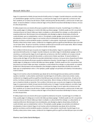 Microsoft EXCELL 2013
Alumno: Juan Carlos García Rodríguez
17
haga clic y aparecerá un botón de opciones de diseño junto a la imagen. Cuando trabajeen una tabla,haga
clic dondedesee agregar una fila o columna y, a continuación,haga clicen el signo más.La lectura es más
fácil,también,en la nueva vista de lectura.Puede contraer partes del documento y centrarseen el texto que
desee. Si necesita detener la lectura antes de llegar al final,Word lerecordará dóndedejó la lectura,incluso
en otros dispositivos.
El vídeo proporciona una manera eficazpara ayudarlea demostrar el punto. Cuando haga clic en Vídeo en
línea, puede pegar el código para insertar del vídeo que desea agregar. También puede escribir una palabra
clavepara buscar en línea el vídeo que mejor se adapte a su documento.Para otorgar a su documento un
aspecto profesional,Word proporciona encabezados,pies depágina,páginas deportada y diseños de
cuadro de texto que se complementan entre sí. Por ejemplo, puede agregar una portada coincidente,el
encabezado y la barra lateral.Haga clic en Insertar y elija loselementos que desee de las distintas
galerías.Los temas y estilos también ayudan a mantener su documento coordinado.Cuando haga clic en
Diseño y seleccioneun tema nuevo, cambiarán lasimágenes,gráficos y gráficosSmartArtpara que coincidan
con el nuevo tema. Al aplicar losestilos,lostítulos cambian paracoincidir con el nuevo tema. Ahorre tiempo
en Word con nuevos botones que se muestran donde senecesiten.
Para cambiar la forma en que se ajusta una imagen en el documento, haga clic y aparecerá un botón de
opciones de diseño junto a la imagen. Cuando trabajeen una tabla,haga clic dondedesee agregar una fila o
columna y, a continuación,haga clic en el signo más.La lectura es más fácil,también, en la nueva vista de
lectura.Puede contraer partes del documento y centrarseen el texto que desee. Si necesita detener la
lectura antes de llegar al final,Word lerecordará dónde dejó la lectura,incluso en otros dispositivos.El vídeo
proporciona una manera eficazpara ayudarlea demostrar el punto. Cuando haga clic en Vídeo en línea,
puede pegar el código para insertar del vídeo que desea agregar.También puede escribir una palabraclave
para buscar en línea el vídeo que mejor seadapte a su documento.Para otorgar a su documento un aspecto
profesional,Word proporciona encabezados,pies depágina,páginas deportada y diseños de cuadro de
texto que se complementan entre sí.Por ejemplo, puede agregar una portada coincidente, el encabezado y
la barra lateral.
Haga clic en Insertar y elija los elementos que desee de las distintasgalerías.Los temas y estilos también
ayudan a mantener su documento coordinado.Cuando haga clic en Diseño y seleccioneun tema nuevo,
cambiarán lasimágenes,gráficosy gráficos SmartArtpara que coincidan con el nuevo tema. Al aplicar los
estilos,los títulos cambian paracoincidir con el nuevo tema. Ahorre tiempo en Word con nuevos botones
que se muestran donde se necesiten. Para cambiar laforma en que se ajusta una imagen en el documento,
haga clic y aparecerá un botón de opciones de diseño junto a la imagen. Cuando trabajeen una tabla,haga
clic dondedesee agregar una fila o columna y, a continuación,haga clicen el signo más.La lectura es más
fácil,también,en la nueva vista de lectura.Puede contraer partes del documento y centrarseen el texto que
desee. Si necesita detener la lectura antes de llegar al final,Word lerecordará dóndedejó la lectura,incluso
en otros dispositivos.
El vídeo proporciona una manera eficazpara ayudarlea demostrar el punto. Cuando haga clic en Vídeo en
línea, puede pegar el código para insertar del vídeo que desea agregar. También puede escribir una palabra
clavepara buscar en línea el vídeo que mejor se adapte a su documento.Para otorgar a su documento un
aspecto profesional,Word proporciona encabezados,pies depágina,páginas deportada y diseños de
cuadro de texto que se complementan entre sí. Por ejemplo, puede agregar una portada coincidente,el
encabezado y la barra lateral.Haga clic en Insertar y elija loselementos que desee de las distintas
galerías.Los temas y estilos también ayudan a mantener su documento coordinado.Cuando haga clic en
Diseño y seleccioneun tema nuevo, cambiarán lasimágenes,gráficos y gráficosSmartArtpara que coincidan
 
