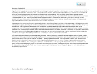 Microsoft EXCELL 2013
Alumno: Juan Carlos García Rodríguez 19
Haga clic en Insertar y elija los elementos que desee de las distintasgalerías.Los temas y estilos también ayudan a mantener su documento coordinado.
Cuando haga clic en Diseño y seleccioneun tema nuevo, cambiarán las imágenes,gráficosy gráficos SmartArtpara que coincidan con el nuevo tema. Al
aplicarlos estilos,los títulos cambian para coincidir con el nuevo tema. Ahorre tiempo en Word con nuevos botones que se muestran donde se
necesiten. Para cambiar laforma en que se ajusta una imagen en el documento, haga clic y aparecerá un botón de opciones de diseño junto a la imagen.
Cuando trabajeen una tabla,haga clic dondedesee agregar una fila o columna y, a continuación,haga clic en el signo más.La lectura es más fácil,
también, en la nueva vista de lectura.Puede contraer partes del documento y centrarse en el texto que desee. Si necesita detener la lectura antes de
llegar al final,Word lerecordará dónde dejó la lectura,incluso en otros dispositivos.
El vídeo proporciona una manera eficazpara ayudarlea demostrar el punto. Cuando haga clic en Vídeo en línea, puede pegar el código para insertar del
vídeo que desea agregar. También puede escribir una palabra clavepara buscar en línea el vídeo que mejor se adapte a su documento.Para otorgar a su
documento un aspecto profesional,Word proporciona encabezados,pies depágina,páginas deportada y diseños de cuadro de tex to que se
complementan entre sí.Por ejemplo, puede agregar una portada coincidente,el encabezado y la barra lateral.Haga clicen Insertar y elija los elementos
que desee de las distintasgalerías.Los temas y estilos también ayudan a mantener su documento coordinado.Cuando haga clic en Diseño y seleccioneun
tema nuevo, cambiarán lasimágenes,gráficos y gráficosSmartArtpara que coincidan con el nuevo tema. Al aplicar losestilos,lostítulos cambian para
coincidircon el nuevo tema. Ahorre tiempo en Word con nuevos botones que se muestran donde se necesiten.
Para cambiar la forma en que se ajusta una imagen en el documento, haga clic y aparecerá un botón de opciones de diseño junto a la imagen. Cuando
trabajeen una tabla,haga clic dondedesee agregar una fila o columna y,a continuación,haga clic en el signo más.La lectur a es más fácil,también,en la
nueva vista de lectura.Puede contraer partes del documento y centrarseen el texto que desee. Si necesita detener la lectura antes de llegar al final,
Word lerecordará dónde dejó la lectura,incluso en otros dispositivos.El vídeo proporciona una manera efica zpara ayudarlea demostrar el punto.
Cuando haga clic en Vídeo en línea,puede pegar el código para insertar del vídeo que desea agregar. También puede escribir una palabraclavepara
buscar en línea el vídeo que mejor se adapte a su documento.Para otorgar a su documento un aspecto profesional,Word proporcionaencabezados,pies
de página,páginas deportada y diseños de cuadro de texto que secomplementan entre sí. Por ejemplo, puede agregar una porta da coincidente,el
encabezado y la barra lateral.
 