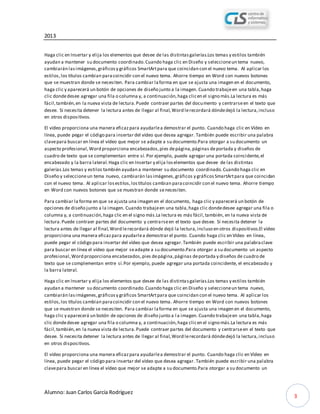 2013
Alumno: Juan Carlos García Rodríguez
3
Haga clic en Insertar y elija los elementos que desee de las distintasgalerías.Los temas y estilos también
ayudan a mantener su documento coordinado.Cuando haga clic en Diseño y seleccioneun tema nuevo,
cambiarán lasimágenes,gráficosy gráficos SmartArtpara que coincidan con el nuevo tema. Al aplicar los
estilos,los títulos cambian paracoincidir con el nuevo tema. Ahorre tiempo en Word con nuevos botones
que se muestran donde se necesiten. Para cambiar laforma en que se ajusta una imagen en el documento,
haga clic y aparecerá un botón de opciones de diseño junto a la imagen. Cuando trabajeen una tabla,haga
clic dondedesee agregar una fila o columna y, a continuación,haga clicen el signo más.La lectura es más
fácil,también,en la nueva vista de lectura.Puede contraer partes del documento y centrarseen el texto que
desee. Si necesita detener la lectura antes de llegar al final,Word lerecordará dóndedejó la lectura,incluso
en otros dispositivos.
El vídeo proporciona una manera eficazpara ayudarlea demostrar el punto. Cuando haga clic en Vídeo en
línea, puede pegar el código para insertar del vídeo que desea agregar. También puede escribir una palabra
clavepara buscar en línea el vídeo que mejor se adapte a su documento.Para otorgar a su documento un
aspecto profesional,Word proporciona encabezados,pies depágina,páginas deportada y diseños de
cuadro de texto que se complementan entre sí. Por ejemplo, puede agregar una portada coincidente,el
encabezado y la barra lateral.Haga clic en Insertar y elija loselementos que desee de las distintas
galerías.Los temas y estilos también ayudan a mantener su documento coordinado.Cuando haga clic en
Diseño y seleccioneun tema nuevo, cambiarán lasimágenes,gráficos y gráficosSmartArtpara que coincidan
con el nuevo tema. Al aplicar losestilos,lostítulos cambian paracoincidir con el nuevo tema. Ahorre tiempo
en Word con nuevos botones que se muestran donde senecesiten.
Para cambiar la forma en que se ajusta una imagen en el documento, haga clic y aparecerá un botón de
opciones de diseño junto a la imagen. Cuando trabajeen una tabla,haga clic dondedesee agregar una fila o
columna y, a continuación,haga clic en el signo más.La lectura es más fácil,también, en la nueva vista de
lectura.Puede contraer partes del documento y centrarseen el texto que desee. Si necesita detener la
lectura antes de llegar al final,Word lerecordará dónde dejó la lectura,incluso en otros dispositivos.El vídeo
proporciona una manera eficazpara ayudarlea demostrar el punto. Cuando haga clic en Vídeo en línea,
puede pegar el código para insertar del vídeo que desea agregar.También puede escribir una palabraclave
para buscar en línea el vídeo que mejor seadapte a su documento.Para otorgar a su documento un aspecto
profesional,Word proporciona encabezados,pies depágina,páginas deportada y diseños de cuadro de
texto que se complementan entre sí.Por ejemplo, puede agregar una portada coincidente, el encabezado y
la barra lateral.
Haga clic en Insertar y elija los elementos que desee de las distintasgalerías.Los temas y estilos también
ayudan a mantener su documento coordinado.Cuando haga clic en Diseño y seleccioneun tema nuevo,
cambiarán lasimágenes,gráficosy gráficos SmartArtpara que coincidan con el nuevo tema. Al aplicar los
estilos,los títulos cambian paracoincidir con el nuevo tema. Ahorre tiempo en Word con nuevos botones
que se muestran donde se necesiten. Para cambiar laforma en que se ajusta una imagen en el documento,
haga clic y aparecerá un botón de opciones de diseño junto a l a imagen. Cuando trabajeen una tabla,haga
clic dondedesee agregar una fila o columna y, a continuación,haga clicen el signo más.La lectura es más
fácil,también,en la nueva vista de lectura.Puede contraer partes del documento y centrarseen el texto que
desee. Si necesita detener la lectura antes de llegar al final,Word lerecordará dóndedejó la lectura,incluso
en otros dispositivos.
El vídeo proporciona una manera eficazpara ayudarlea demostrar el punto. Cuando haga clic en Vídeo en
línea, puede pegar el código para insertar del vídeo que desea agregar. También puede escribir una palabra
clavepara buscar en línea el vídeo que mejor se adapte a su documento.Para otorgar a su documento un
 