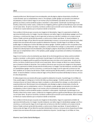 2013
Alumno: Juan Carlos García Rodríguez
4
aspecto profesional,Word proporciona encabezados,pies de página,páginas deportada y diseños de
cuadro de texto que se complementan entre sí. Por ejemplo, puede agregar una portada coincidente,el
encabezado y la barra lateral.Haga clic en Insertar y elija loselementos que desee de las distintas
galerías.Los temas y estilos también ayudan a mantener su documento coordinado.Cuando haga clic en
Diseño y seleccioneun tema nuevo, cambiarán lasimágenes,gráficos y gráficosSmartArtpara que coincidan
con el nuevo tema. Al aplicar losestilos,lostítulos cambian paracoincidir con el nuevo tema. Ahorre tiempo
en Word con nuevos botones que se muestran donde senecesiten.
Para cambiar la forma en que se ajusta una imagen en el documento, haga clic y aparecerá un botón de
opciones de diseño junto a la imagen. Cuando trabajeen una tabla,haga clic dondedesee agregar una fila o
columna y, a continuación,haga clic en el signo más.La lectura es más fácil,también, en la nueva vista de
lectura.Puede contraer partes del documento y centrarseen el texto que desee. Si necesita detener la
lectura antes de llegar al final,Word lerecordará dónde dejó la lectura,incluso en otros dispositivos.El vídeo
proporciona una manera eficazpara ayudarlea demostrar el punto. Cuando haga clic en Vídeo en línea,
puede pegar el código para insertar del vídeo que desea agregar.También puede escribir una palabraclave
para buscar en línea el vídeo que mejor seadapte a su documento.Para otorgar a su documento un aspecto
profesional,Word proporciona encabezados,pies depágina,páginas deportada y diseños de cuadro de
texto que se complementan entre sí.Por ejemplo, puede agregar una portada coincidente, el encabezado y
la barra lateral.
Haga clic en Insertar y elija los elementos que desee de las distintasgalerías.Los temas y estilos también
ayudan a mantener su documento coordinado.Cuando haga clic en Diseño y seleccioneun tema nuevo,
cambiarán lasimágenes,gráficosy gráficos SmartArtpara que coincidan con el nuevo tema. Al aplicar los
estilos,los títulos cambian paracoincidir con el nuevo tema. Ahorre tiempo en Word con nuevos botones
que se muestran donde se necesiten. Para cambiar laforma en que se ajusta una imagen en el documento,
haga clic y aparecerá un botón de opciones de diseño junto a la imagen. Cuando trabajeen una tabla,haga
clic dondedesee agregar una fila o columna y, a continuación,haga clicen el signo más.La lectura es más
fácil,también,en la nueva vista de lectura.Puede contraer partes del documento y centrarseen el texto que
desee. Si necesita detener la lectura antes de llegar al final,Word lerecordará dóndedejó la lectura,incluso
en otros dispositivos.
El vídeo proporciona una manera eficazpara ayudarlea demostrar el punto. Cuando haga clic en Vídeo en
línea, puede pegar el código para insertar del vídeo que desea agregar. También puede escribir una palabra
clavepara buscar en línea el vídeo que mejor se adapte a su documento.Para otorgar a su documento un
aspecto profesional,Word proporciona encabezados,pies depágina,páginas deportada y diseños de
cuadro de texto que se complementan entre sí. Por ejemplo, puede agregar una portada coincidente,el
encabezado y la barra lateral.Haga clic en Insertar y elija loselementos que desee de las distintas
galerías.Los temas y estilos también ayudan a mantener su documento coordinado.Cuando haga clic en
Diseño y seleccioneun tema nuevo, cambiarán lasimágenes,gráficos y gráficosSmartArtpara que coincidan
con el nuevo tema. Al aplicar losestilos,lostítulos cambian paracoincidir con el nuevo tema. Ahorre tiempo
en Word con nuevos botones que se muestran donde senecesiten.
Para cambiar la forma en que se ajusta una imagen en el documento, haga clic y aparecerá un botón de
opciones de diseño junto a la imagen. Cuando trabajeen una tabla,haga clic dondedesee agregar una fila o
columna y, a continuación,haga clic en el signo más.La lectura es más fácil,también, en la nueva vista de
lectura.Puede contraer partes del documento y centrarseen el texto que desee. Si necesita detener la
lectura antes de llegar al final,Word lerecordará dónde dejó la lectura,incluso en otros dispositivos.El vídeo
proporciona una manera eficazpara ayudarlea demostrar el punto. Cuando haga clic en Vídeo en línea,
 