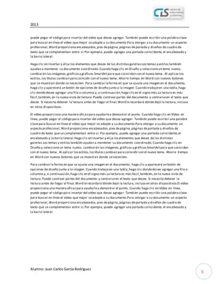 2013
Alumno: Juan Carlos García Rodríguez
5
puede pegar el código para insertar del vídeo que desea agregar.También puede escribir una palabraclave
para buscar en línea el vídeo que mejor seadapte a su documento.Para otorgar a su documento un aspecto
profesional,Word proporciona encabezados,pies depágina,páginas deportada y diseños de cuadro de
texto que se complementan entre sí.Por ejemplo, puede agregar una portada coincidente, el encabezado y
la barra lateral.
Haga clic en Insertar y elija los elementos que desee de las distintasgalerías.Los temas y estilos también
ayudan a mantener su documento coordinado.Cuando haga clic en Diseño y seleccioneun tema nuevo,
cambiarán lasimágenes,gráficosy gráficos SmartArtpara que coincidan con el nuevo tema. Al aplicar los
estilos,los títulos cambian paracoincidir con el nuevo tema. Ahorre tiempo en Word con nuevos botones
que se muestran donde se necesiten. Para cambiar laforma en que se ajusta una imagen en el documento,
haga clic y aparecerá un botón de opciones de diseño junto a la imagen. Cuando trabajeen una tabla,haga
clic dondedesee agregar una fila o columna y, a continuación,haga clicen el signo más.La lectura es más
fácil,también,en la nueva vista de lectura.Puede contraer partes del documento y centrarseen el texto que
desee. Si necesita detener la lectura antes de llegar al final,Word lerecordará dóndedejó la lectura,incluso
en otros dispositivos.
El vídeo proporciona una manera eficazpara ayudarlea demostrar el punto. Cuando haga clic en Vídeo en
línea, puede pegar el código para insertar del vídeo que desea agregar. También puede escribir una palabra
clavepara buscar en línea el vídeo que mejor se adapte a su documento.Para otorgar a su documento un
aspecto profesional,Word proporciona encabezados,pies depágina,páginas deportada y diseños de
cuadro de texto que se complementan entre sí. Por ejemplo, puede agregar una portada coincidente,el
encabezado y la barra lateral.Haga clic en Insertar y elija loselementos que desee de las distintas
galerías.Los temas y estilos también ayudan a mantener su documento coordinado.Cuando haga clic en
Diseño y seleccioneun tema nuevo, cambiarán lasimágenes,gráficos y gráficosSmartArtpara que coincidan
con el nuevo tema. Al aplicar losestilos,lostítulos cambian paracoincidir con el nuevo tema. Ahorre tiempo
en Word con nuevos botones que se muestran donde senecesiten.
Para cambiar la forma en que se ajusta una imagen en el documento, haga clic y aparecerá un botón de
opciones de diseño junto a la imagen. Cuando trabajeen una tabla,haga clic dondedesee agregar una fila o
columna y, a continuación,haga clic en el signo más.La lectura es más fácil,también, en la nueva vista de
lectura.Puede contraer partes del documento y centrarseen el texto que desee. Si necesita detener la
lectura antes de llegar al final,Word lerecordará dónde dejó la lectura,incluso en otros dispositivos.El vídeo
proporciona una manera eficazpara ayudarlea demostrar el punto. Cuando haga clic en Vídeo en línea,
puede pegar el código para insertar del vídeo que desea agregar.También puede escribir una palabraclave
para buscar en línea el vídeo que mejor seadapte a su documento.Para otorgar a su documento un aspecto
profesional,Word proporciona encabezados,pies depágina,páginas deportada y diseños de cuadro de
texto que se complementan entre sí.Por ejemplo, puede agregar una portada coincidente, el encabezado y
la barra lateral.
 