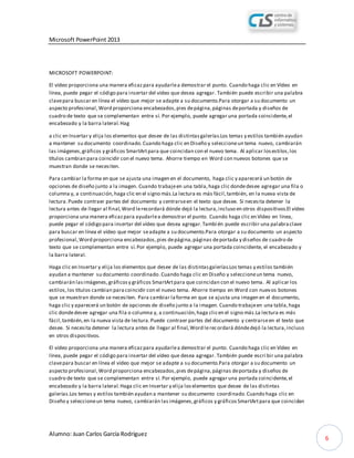 Microsoft PowerPoint 2013
Alumno: Juan Carlos García Rodríguez
6
MICROSOFT POWERPOINT:
El vídeo proporciona una manera eficazpara ayudarlea demostrar el punto. Cuando haga clic en Vídeo en
línea, puede pegar el código para insertar del vídeo que desea agregar. También puede escribir una palabra
clavepara buscar en línea el vídeo que mejor se adapte a su documento.Para otorgar a su documento un
aspecto profesional,Word proporciona encabezados,pies depágina,páginas deportada y diseños de
cuadro de texto que se complementan entre sí. Por ejemplo, puede agregar una portada coincidente,el
encabezado y la barra lateral.Hag
a clic en Insertar y elija los elementos que desee de las distintasgalerías.Los temas y estilos también ayudan
a mantener su documento coordinado.Cuando haga clic en Diseño y seleccioneun tema nuevo, cambiarán
las imágenes,gráficos y gráficos SmartArtpara que coincidan con el nuevo tema. Al aplicar losestilos,los
títulos cambian para coincidir con el nuevo tema. Ahorre tiempo en Word con nuevos botones que se
muestran donde se necesiten.
Para cambiar la forma en que se ajusta una imagen en el documento, haga clic y aparecerá un botón de
opciones de diseño junto a la imagen. Cuando trabajeen una tabla,haga clic dondedesee agregar una fila o
columna y, a continuación,haga clic en el signo más.La lectura es más fácil,también, en la nueva vista de
lectura.Puede contraer partes del documento y centrarseen el texto que desee. Si necesita detener la
lectura antes de llegar al final,Word lerecordará dónde dejó la lectura,incluso en otros dispositivos.El vídeo
proporciona una manera eficazpara ayudarlea demostrar el punto. Cuando haga clic en Vídeo en línea,
puede pegar el código para insertar del vídeo que desea agregar.Tambi én puede escribir una palabraclave
para buscar en línea el vídeo que mejor seadapte a su documento.Para otorgar a su documento un aspecto
profesional,Word proporciona encabezados,pies depágina,páginas deportada y diseños de cuadro de
texto que se complementan entre sí.Por ejemplo, puede agregar una portada coincidente, el encabezado y
la barra lateral.
Haga clic en Insertar y elija los elementos que desee de las distintasgalerías.Los temas y estilos también
ayudan a mantener su documento coordinado.Cuando haga clic en Diseño y seleccioneun tema nuevo,
cambiarán lasimágenes,gráficosy gráficos SmartArtpara que coincidan con el nuevo tema. Al aplicar los
estilos,los títulos cambian paracoincidir con el nuevo tema. Ahorre tiempo en Word con nuevos botones
que se muestran donde se necesiten. Para cambiar laforma en que se ajusta una imagen en el documento,
haga clic y aparecerá un botón de opciones de diseño junto a la imagen. Cuando trabajeen una tabla,haga
clic dondedesee agregar una fila o columna y, a continuación,haga clicen el signo más.La lectura es más
fácil,también,en la nueva vista de lectura.Puede contraer partes del documento y centrarseen el texto que
desee. Si necesita detener la lectura antes de llegar al final,Word lerecordará dóndedejó la lectura,incluso
en otros dispositivos.
El vídeo proporciona una manera eficazpara ayudarlea demostrar el punto. Cuando haga clic en Vídeo en
línea, puede pegar el código para insertar del vídeo que desea agregar. También puede escri bir una palabra
clavepara buscar en línea el vídeo que mejor se adapte a su documento.Para otorgar a su documento un
aspecto profesional,Word proporciona encabezados,pies depágina,páginas deportada y diseños de
cuadro de texto que se complementan entre sí. Por ejemplo, puede agregar una portada coincidente,el
encabezado y la barra lateral.Haga clic en Insertar y elija loselementos que desee de las distintas
galerías.Los temas y estilos también ayudan a mantener su documento coordinado.Cuando haga clic en
Diseño y seleccioneun tema nuevo, cambiarán lasimágenes,gráficos y gráficosSmartArtpara que coincidan
 