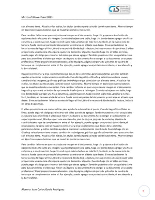 Microsoft PowerPoint 2013
Alumno: Juan Carlos García Rodríguez
7
con el nuevo tema. Al aplicar losestilos,lostítulos cambian paracoincidir con el nuevo tema. Ahorre tiempo
en Word con nuevos botones que se muestran donde senecesiten.
Para cambiar la forma en que se ajusta una imagen en el documento, haga clic y aparecerá un botón de
opciones de diseño junto a la imagen. Cuando trabajeen una tabla,haga clic dondedesee agregar una fila o
columna y, a continuación,haga clic en el signo más.La lectura es más fácil,también, en la nueva vista de
lectura.Puede contraer partes del documento y centrarseen el texto que desee. Si necesita detener la
lectura antes de llegar al final,Word lerecordará dónde dejó la lectura,incluso en otros dispositivos.El vídeo
proporciona una manera eficazpara ayudarlea demostrar el punto. Cuando haga clic en Vídeo en línea,
puede pegar el código para insertar del vídeo que desea agregar.También puede escribir una palabraclave
para buscar en línea el vídeo que mejor seadapte a su documento.Para otorgar a su documento un aspecto
profesional,Word proporciona encabezados,pies depágina,páginas deportada y diseños de cuadro de
texto que se complementan entre sí.Por ejemplo, puede agregar una portada coincidente, el encabezado y
la barra lateral.
Haga clic en Insertar y elija los elementos que desee de las distintasgalerías.Los temas y estilos también
ayudan a mantener su documento coordinado.Cuando haga clic en Diseño y seleccioneun tema nuevo,
cambiarán lasimágenes,gráficosy gráficos SmartArtpara que coincidan con el nuevo tema. Al aplicar los
estilos,los títulos cambian paracoincidir con el nuevo tema. Ahorre tiempo en Word con nuevos botones
que se muestran donde se necesiten. Para cambiar la forma en que se ajusta una imagen en el documento,
haga clic y aparecerá un botón de opciones de diseño junto a la imagen. Cuando trabajeen una tabla,haga
clic dondedesee agregar una fila o columna y, a continuación,haga clicen el signo más.La lectura es más
fácil,también,en la nueva vista de lectura.Puede contraer partes del documento y centrarseen el texto que
desee. Si necesita detener la lectura antes de llegar al final,Word lerecordará dóndedejó la lectura,incluso
en otros dispositivos.
El vídeo proporciona una manera eficazpara ayudarlea demostrar el punto. Cuando haga clic en Vídeo en
línea, puede pegar el código para insertar del vídeo que desea agregar. También puede escribir una palabra
clavepara buscar en línea el vídeo que mejor se adapte a su documento.Para otorgar a su documento un
aspecto profesional,Word proporciona encabezados,pies depágina,páginas deportada y diseños de
cuadro de texto que se complementan entre sí. Por ejemplo, puede agregar una portada coincidente,el
encabezado y la barra lateral.Haga clic en Insertar y elija loselementos que desee de las distintas
galerías.Los temas y estilos también ayudan a mantener su documento coordinado.Cuando haga clic en
Diseño y seleccioneun tema nuevo, cambiarán lasimágenes,gráficos y gráficosSmartArtpara que coincidan
con el nuevo tema. Al aplicar losestilos,lostítulos cambian paracoincidir con el nuevo tema. Ahorre tiempo
en Word con nuevos botones que se muestran donde senecesiten.
Para cambiar la forma en que se ajusta una imagen en el documento, haga clic y aparecerá un botón de
opciones de diseño junto a la imagen. Cuando trabajeen una tabla,haga clic dondedesee agregar una fila o
columna y, a continuación,haga clic en el signo más.La lectura es más fácil ,también, en la nueva vista de
lectura.Puede contraer partes del documento y centrarseen el texto que desee. Si necesita detener la
lectura antes de llegar al final,Word lerecordará dónde dejó la lectura,incluso en otros dispositivos.El vídeo
proporciona una manera eficazpara ayudarlea demostrar el punto. Cuando haga clic en Vídeo en línea,
puede pegar el código para insertar del vídeo que desea agregar.También puede escribir una palabraclave
para buscar en línea el vídeo que mejor seadapte a su documento.Para otorgar a su documento un aspecto
profesional,Word proporciona encabezados,pies depágina,páginas deportada y diseños de cuadro de
texto que se complementan entre sí.Por ejemplo, puede agregar una portada coincidente, el encabezado y
la barra lateral.
 