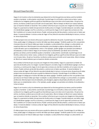 Microsoft PowerPoint 2013
Alumno: Juan Carlos García Rodríguez
8
Haga clic en Insertar y elija los elementos que desee de las distintasgalerías.Los temas y estilos también
ayudan a mantener su documento coordinado.Cuando haga clic en Diseño y seleccioneun tema nuevo,
cambiarán lasimágenes,gráficosy gráficos SmartArtpara que coincidan con el nuevo tema. Al aplicar los
estilos,los títulos cambian paracoincidir con el nuevo tema. Ahorre tiempo en Word con nuevos botones
que se muestran donde se necesiten. Para cambiar laforma en que se ajusta una i magen en el documento,
haga clic y aparecerá un botón de opciones de diseño junto a la imagen. Cuando trabajeen una tabla,haga
clic dondedesee agregar una fila o columna y, a continuación,haga clicen el signo más.La lectura es más
fácil,también,en la nueva vista de lectura.Puede contraer partes del documento y centrarseen el texto que
desee. Si necesita detener la lectura antes de llegar al final,Word lerecordará dóndedejó la lectura,incluso
en otros dispositivos.
El vídeo proporciona una manera eficazpara ayudarlea demostrar el punto. Cuando haga clic en Vídeo en
línea, puede pegar el código para insertar del vídeo que desea agregar. También puede escribir una palabra
clavepara buscar en línea el vídeo que mejor se adapte a su documento.Para otorgar a su documento un
aspecto profesional,Word proporciona encabezados,pies depágina,páginas deportada y diseños de
cuadro de texto que se complementan entre sí. Por ejemplo, puede agregar una portada coincidente,el
encabezado y la barra lateral.Haga clic en Insertar y elija loselementos que desee de las distintas
galerías.Los temas y estilos también ayudan a mantener su documento coordinado.Cuando haga clic en
Diseño y seleccioneun tema nuevo, cambiarán lasimágenes,gráficos y gráficosSmartArtpara que coincidan
con el nuevo tema. Al aplicar losestilos,lostítulos cambian paracoincidir con el nuevo tema. Ahorre tiempo
en Word con nuevos botones que se muestran donde senecesiten.
Para cambiar la forma en que se ajusta una imagen en el documento, haga clic y aparecerá un botón de
opciones de diseño junto a la imagen. Cuando trabajeen una tabla,haga clic dondedesee agregar una fila o
columna y, a continuación,haga clic en el signo más.La lectura es más fácil,también, en la nueva vista de
lectura.Puede contraer partes del documento y centrarseen el texto que desee. Si necesita detener la
lectura antes de llegar al final,Word lerecordará dónde dejó la lectura,incluso en otros dispositivos.El vídeo
proporciona una manera eficazpara ayudarlea demostrar el punto. Cuando haga clic en Vídeo en línea,
puede pegar el código para insertar del vídeo que desea agregar.También puede escribir una palabraclave
para buscar en línea el vídeo que mejor seadapte a su documento.Para otorgar a su documento un aspecto
profesional,Word proporciona encabezados,pies depágina,páginas deportada y diseños de cuadro de
texto que se complementan entre sí.Por ejemplo, puede agregar una portada coincidente, el encabezado y
la barra lateral.
Haga clic en Insertar y elija los elementos que desee de las distintasgalerías.Los temas y estilos también
ayudan a mantener su documento coordinado.Cuando haga clic en Diseño y seleccioneun tema nuevo,
cambiarán lasimágenes,gráficosy gráficos SmartArtpara que coincidan con el nuevo tema. Al aplicar los
estilos,los títulos cambian paracoincidir con el nuevo tema. Ahorre tiempo en Word con nuevos botones
que se muestran donde se necesiten. Para cambiar laforma en que se ajusta una imagen en el documento,
haga clic y aparecerá un botón de opciones de diseño junto a la imagen. Cuando trabajeen una tabla,haga
clic dondedesee agregar una fila o columna y, a continuación,haga clicen el signo más.La lectura es más
fácil,también,en la nueva vista de lectura.Puede contraer partes del documento y centrarseen el texto que
desee. Si necesita detener la lectura antes de llegar al final,Word lerecordará dóndedejó la lectura,incluso
en otros dispositivos.
El vídeo proporciona una manera eficazpara ayudarlea demostrar el punto. Cuando haga clic en Vídeo en
línea, puede pegar el código para insertar del vídeo que desea agregar. También puede escribir una palabra
clavepara buscar en línea el vídeo que mejor se adapte a su documento.Para otorgar a su documento un
 
