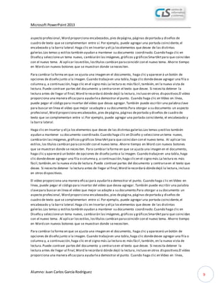 Microsoft PowerPoint 2013
Alumno: Juan Carlos García Rodríguez
9
aspecto profesional,Word proporciona encabezados,pies depágina,páginas deportada y diseños de
cuadro de texto que se complementan entre sí. Por ejemplo, puede agregar una portada coincidente,el
encabezado y la barra lateral.Haga clic en Insertar y elija loselementos que desee de las distintas
galerías.Los temas y estilos también ayudan a mantener su documento coordinado.Cuando haga clic en
Diseño y seleccioneun tema nuevo, cambiarán lasimágenes,gráficos y gráficosSmartArtpara que coincidan
con el nuevo tema. Al aplicar losestilos,lostítulos cambian paracoincidir con el nuevo tema. Ahorre tiempo
en Word con nuevos botones que se muestran donde senecesiten.
Para cambiar la forma en que se ajusta una imagen en el documento, haga clic y aparecerá un botón de
opciones de diseño junto a la imagen. Cuando trabajeen una tabla,haga clic dondedesee agregar una fila o
columna y, a continuación,haga clic en el signo más.La lectura es más fácil,también, en la nueva vista de
lectura.Puede contraer partes del documento y centrarseen el texto que desee. Si necesita detener la
lectura antes de llegar al final,Word lerecordará dónde dejó la lectura,incluso en otros dispositivos.El vídeo
proporciona una manera eficazpara ayudarlea demostrar el punto. Cuando haga clic en Vídeo en línea,
puede pegar el código para insertar del vídeo que desea agregar.También puede escribir una palabraclave
para buscar en línea el vídeo que mejor seadapte a su documento.Para otorgar a su documento un aspecto
profesional,Word proporciona encabezados,pies depágina,páginas deportada y diseños de cuadro de
texto que se complementan entre sí.Por ejemplo, puede agregar una portada coincidente, el encabezado y
la barra lateral.
Haga clic en Insertar y elija los elementos que desee de las distintasgalerías.Los temas y estilos también
ayudan a mantener su documento coordinado.Cuando haga clic en Diseño y seleccioneun tema nuevo,
cambiarán lasimágenes,gráficosy gráficos SmartArtpara que coincidan con el nuevo tema. Al aplicar los
estilos,los títulos cambian paracoincidir con el nuevo tema. Ahorre tiempo en Word con nuevos botones
que se muestran donde se necesiten. Para cambiar laforma en que se ajusta una imagen en el documento,
haga clic y aparecerá un botón de opciones de diseño junto a la imagen. Cuando trabajeen una tabla,haga
clic dondedesee agregar una fila o columna y, a continuación,haga clicen el signo más.La lectura es más
fácil,también,en la nueva vista de lectura.Puede contraer partes del documento y centrarseen el texto que
desee. Si necesita detener la lectura antes de llegar al final,Word lerecordará dóndedejó la lectura,incluso
en otros dispositivos.
El vídeo proporciona una manera eficazpara ayudarlea demostrar el punto. Cuando haga c lic en Vídeo en
línea, puede pegar el código para insertar del vídeo que desea agregar. También puede escribir una palabra
clavepara buscar en línea el vídeo que mejor se adapte a su documento.Para otorgar a su documento un
aspecto profesional,Word proporciona encabezados,pies depágina,páginas deportada y diseños de
cuadro de texto que se complementan entre sí. Por ejemplo, puede agregar una portada coincidente,el
encabezado y la barra lateral.Haga clic en Insertar y elija loselementos que desee de las distintas
galerías.Los temas y estilos también ayudan a mantener su documento coordinado.Cuando haga clic en
Diseño y seleccioneun tema nuevo, cambiarán lasimágenes,gráficos y gráficosSmartArtpara que coincidan
con el nuevo tema. Al aplicar los estilos,lostítulos cambian paracoincidir con el nuevo tema. Ahorre tiempo
en Word con nuevos botones que se muestran donde senecesiten.
Para cambiar la forma en que se ajusta una imagen en el documento, haga clic y aparecerá un botón de
opciones de diseño junto a la imagen. Cuando trabajeen una tabla,haga clic dondedesee agregar una fila o
columna y, a continuación,haga clic en el signo más.La lectura es más fácil,también, en la nueva vista de
lectura.Puede contraer partes del documento y centrarseen el texto que desee. Si necesita detener la
lectura antes de llegar al final,Word lerecordará dónde dejó la lectura,incluso en otros dispositivos.El vídeo
proporciona una manera eficazpara ayudarlea demostrar el punto. Cuando haga clic en Vídeo en línea,
 