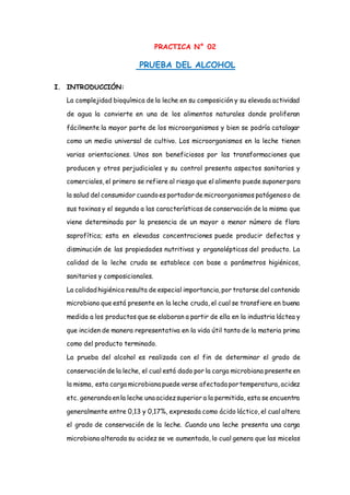 PRACTICA N° 02
PRUEBA DEL ALCOHOL
I. INTRODUCCIÓN:
La complejidad bioquímica de la leche en su composición y su elevada actividad
de agua la convierte en una de los alimentos naturales donde proliferan
fácilmente la mayor parte de los microorganismos y bien se podría catalogar
como un medio universal de cultivo. Los microorganismos en la leche tienen
varias orientaciones. Unos son beneficiosos por las transformaciones que
producen y otros perjudiciales y su control presenta aspectos sanitarios y
comerciales, el primero se refiere al riesgo que el alimento puede suponerpara
la salud del consumidor cuandoes portadorde microorganismos patógenoso de
sus toxinas y el segundo a las características de conservación de la misma que
viene determinada por la presencia de un mayor o menor número de flora
saprofítica; esta en elevadas concentraciones puede producir defectos y
disminución de las propiedades nutritivas y organolépticas del producto. La
calidad de la leche cruda se establece con base a parámetros higiénicos,
sanitarios y composicionales.
La calidadhigiénica resulta de especial importancia,por tratarse del contenido
microbiano que está presente en la leche cruda, el cual se transfiere en buena
medida a los productos que se elaboran a partir de ella en la industria láctea y
que inciden de manera representativa en la vida útil tanto de la materia prima
como del producto terminado.
La prueba del alcohol es realizada con el fin de determinar el grado de
conservación de la leche, el cual está dado por la carga microbiana presente en
la misma, esta carga microbiana puede verse afectada portemperatura, acidez
etc. generandoenla leche una acidezsuperior a la permitida, esta se encuentra
generalmente entre 0,13 y 0,17%, expresada como ácido láctico, el cual altera
el grado de conservación de la leche. Cuando una leche presenta una carga
microbiana alterada su acidez se ve aumentada, lo cual genera que las micelas
 