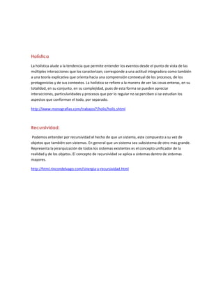 Holística
La holística alude a la tendencia que permite entender los eventos desde el punto de vista de las
múltiples interacciones que los caracterizan; corresponde a una actitud integradora como también
a una teoría explicativa que orienta hacia una comprensión contextual de los procesos, de los
protagonistas y de sus contextos. La holística se refiere a la manera de ver las cosas enteras, en su
totalidad, en su conjunto, en su complejidad, pues de esta forma se pueden apreciar
interacciones, particularidades y procesos que por lo regular no se perciben si se estudian los
aspectos que conforman el todo, por separado.
http://www.monografias.com/trabajos7/holis/holis.shtml
Recursividad:
Podemos entender por recursividad el hecho de que un sistema, este compuesto a su vez de
objetos que también son sistemas. En general que un sistema sea subsistema de otro mas grande.
Representa la jerarquización de todos los sistemas existentes es el concepto unificador de la
realidad y de los objetos. El concepto de recursividad se aplica a sistemas dentro de sistemas
mayores.
http://html.rincondelvago.com/sinergia-y-recursividad.html
 