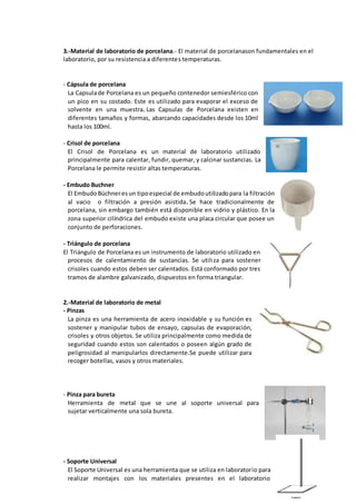 3.-Material de laboratorio de porcelana.- El material de porcelanason fundamentales en el
laboratorio, por su resistencia a diferentes temperaturas.
- Cápsula de porcelana
La Capsulade Porcelana es un pequeño contenedor semiesférico con
un pico en su costado. Este es utilizado para evaporar el exceso de
solvente en una muestra. Las Capsulas de Porcelana existen en
diferentes tamaños y formas, abarcando capacidades desde los 10ml
hasta los 100ml.
- Crisol de porcelana
El Crisol de Porcelana es un material de laboratorio utilizado
principalmente para calentar, fundir, quemar, y calcinar sustancias. La
Porcelana le permite resistir altas temperaturas.
- Embudo Buchner
El EmbudoBüchneresun tipoespecial de embudoutilizadopara la filtración
al vacio o filtración a presión asistida. Se hace tradicionalmente de
porcelana, sin embargo también está disponible en vidrio y plástico. En la
zona superior cilíndrica del embudo existe una placa circular que posee un
conjunto de perforaciones.
- Triángulo de porcelana
El Triángulo de Porcelana es un instrumento de laboratorio utilizado en
procesos de calentamiento de sustancias. Se utiliza para sostener
crisoles cuando estos deben ser calentados. Está conformado por tres
tramos de alambre galvanizado, dispuestos en forma triangular.
2.-Material de laboratorio de metal
- Pinzas
La pinza es una herramienta de acero inoxidable y su función es
sostener y manipular tubos de ensayo, capsulas de evaporación,
crisoles y otros objetos. Se utiliza principalmente como medida de
seguridad cuando estos son calentados o poseen algún grado de
peligrosidad al manipularlos directamente.Se puede utilizar para
recoger botellas, vasos y otros materiales.
- Pinza para bureta
Herramienta de metal que se une al soporte universal para
sujetar verticalmente una sola bureta.
- Soporte Universal
El Soporte Universal es una herramienta que se utiliza en laboratorio para
realizar montajes con los materiales presentes en el laboratorio
 