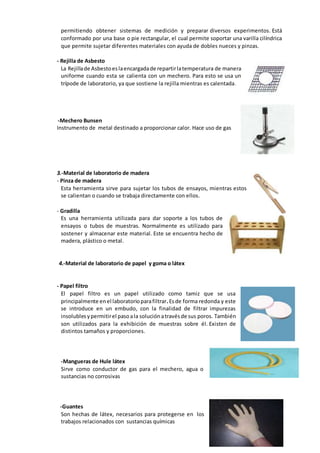 permitiendo obtener sistemas de medición y preparar diversos experimentos. Está
conformado por una base o pie rectangular, el cual permite soportar una varilla cilíndrica
que permite sujetar diferentes materiales con ayuda de dobles nueces y pinzas.
- Rejilla de Asbesto
La Rejillade Asbestoeslaencargadade repartirlatemperatura de manera
uniforme cuando esta se calienta con un mechero. Para esto se usa un
trípode de laboratorio, ya que sostiene la rejilla mientras es calentada.
-Mechero Bunsen
Instrumento de metal destinado a proporcionar calor. Hace uso de gas
3.-Material de laboratorio de madera
- Pinza de madera
Esta herramienta sirve para sujetar los tubos de ensayos, mientras estos
se calientan o cuando se trabaja directamente con ellos.
- Gradilla
Es una herramienta utilizada para dar soporte a los tubos de
ensayos o tubos de muestras. Normalmente es utilizado para
sostener y almacenar este material. Este se encuentra hecho de
madera, plástico o metal.
4.-Material de laboratorio de papel y goma o látex
- Papel filtro
El papel filtro es un papel utilizado como tamiz que se usa
principalmente enel laboratorioparafiltrar.Esde forma redonda y este
se introduce en un embudo, con la finalidad de filtrar impurezas
insolublesypermitirel pasoala soluciónatravésde sus poros. También
son utilizados para la exhibición de muestras sobre él. Existen de
distintos tamaños y proporciones.
-Mangueras de Hule látex
Sirve como conductor de gas para el mechero, agua o
sustancias no corrosivas
-Guantes
Son hechas de látex, necesarios para protegerse en los
trabajos relacionados con sustancias químicas
 