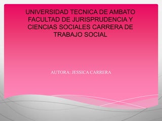 UNIVERSIDAD TECNICA DE AMBATO
 FACULTAD DE JURISPRUDENCIA Y
CIENCIAS SOCIALES CARRERA DE
        TRABAJO SOCIAL




      AUTORA: JESSICA CARRERA
 
