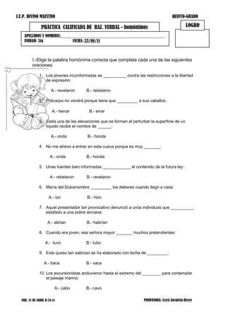 I.E.P. DIVINO MAESTRO                                                                  QUINTO-GRADO

                PRÁCTICA CALIFICADA DE RAZ. VERBAL - homónimos                                 LOGRO
    APELLIDOS Y NOMBRES:__________________________________________________
    UNIDAD: 5ta               FECHA: 23/08/11



         I.-Elige la palabra homónima correcta que completa cada una de las siguientes
         oraciones:

              1. Los jóvenes inconformistas se __________ contra las restricciones a la libertad
                 de expresión:

                       A.- revelaron   B.- rebelaron

              2. Policarpo no vendrá porque tiene que _________ a sus caballos:

                       A.- herrar       B.- errar

              3. Cada una de las elevaciones que se forman al perturbar la superficie de un
                 líquido recibe el nombre de ______:

                       A.- onda        B.- honda

              4. No me atrevo a entrar en esta cueva porque es muy _______:

                      A.- onda         B.- honda

              5. Unas fuentes bien informadas ____________ el contenido de la futura ley:

                      A.- rebelaron    B.- revelaron

              6. María del Dulcenombre _________ los deberes cuando llegó a casa:

                     A.- izo           B.- hizo

              7. Aquel presentador tan provocativo denunció a unos individuos que __________
                 estafado a una pobre anciana:

                    A.- abrían         B.- habrían

              8. Cuando era joven, esa señora mayor _______ muchos pretendientes:

                   A.- tuvo            B.- tubo

              9. Este queso tan sabroso se ha elaborado con leche de _________:

                  A.- baca             B.- vaca

              10. Los excursionistas anduvieron hasta el extremo del ________ para contemplar
                  el paisaje marino:

                         A.- cabo      B.- cavo

  URB. 21 DE ABRIL B-24-11                                           PROFESORA: Leysi Zavaleta Reyes
 