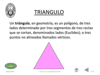 TRIANGULO
    Un triángulo, en geometría, es un polígono, de tres
    lados determinado por tres segmentos de tres rectas
    que se cortan, denominados lados (Euclides); o tres
    puntos no alineados llamados vértices.




  Indice

08/08/2009            Autor: Ing. Jorge Medina Rosell   N° 6
 