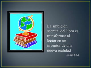 La ambición
secreta del libro es
transformar al
lector en un
inventor de una
nueva realidad
            JULIAN RIOS
 