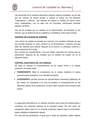 Control de Calidad en Harinas
Las demandas de la industria alimenticia requiere mejores resultados, es por ello
que los molinos de harina tienden a mejorar la harina con los llamados
“mejoradores o aditivos”, que además de mejorar la calidad de harina sirven
como catalizadores, uno de ellos son los bromatos, adicionados Bromato
potásico. (K BrO3).
Una de las pruebas que se realizan es la determinación de bromatos en las
harinas, que se realiza de forma cualitativa y cuantitativa, entre otras pruebas.
CONTROL DE CALIDAD DE HARINAS
Una harina de calidad es aquella que produce una cantidad suficiente de gas
que permite alcanzar un buen volumen en la fermentación y además ese gas
debe ser retenido para obtener después de la cocción un alveolado uniforme y
buena estructura de la miga.
Son muchas las características a las que deben responder las harinas para la
panificación. Algunas de las pruebas que se realizan las podéis ver en el
siguiente enlace.
CONTROL REOLÓGICO DE LAS HARINAS
SE basa en estudiar el comportamiento de las masas frente a un trabajo
mecánico. Se puede medir:
• FARINÓGRAFO: Mide la consistencia de la masas mediante la fuerza
necesaria para amasarla a una velocidad constante.
• ALVEÓGRAFO: permite conocer las características mecánicas (plásticas) de
las masas. Es importante a la hora de predecir el comportamiento en las
diferentes etapas de la producción. En este vídeo muestra cómo funciona este
equipo.
La seguridad alimentaria es un aspecto prioritario para todos los profesionales y
constituye una demanda expresa de la sociedad actual. Por otra parte, las
panaderías deben poner en el mercado productos seguros para el consumidor,
según establece la legislación vigente.
Por todo ello las panaderías, al igual que el resto de industrias, deben adaptar
 