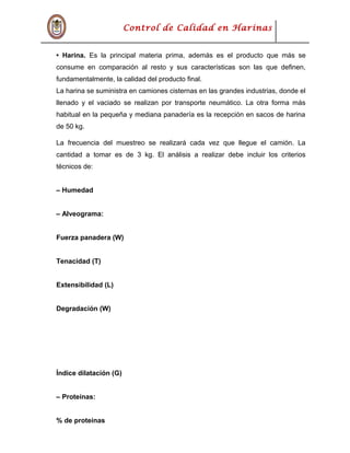 Control de Calidad en Harinas
• Harina. Es la principal materia prima, además es el producto que más se
consume en comparación al resto y sus características son las que definen,
fundamentalmente, la calidad del producto final.
La harina se suministra en camiones cisternas en las grandes industrias, donde el
llenado y el vaciado se realizan por transporte neumático. La otra forma más
habitual en la pequeña y mediana panadería es la recepción en sacos de harina
de 50 kg.
La frecuencia del muestreo se realizará cada vez que llegue el camión. La
cantidad a tomar es de 3 kg. El análisis a realizar debe incluir los criterios
técnicos de:
– Humedad
– Alveograma:
Fuerza panadera (W)
Tenacidad (T)
Extensibilidad (L)
Degradación (W)
Índice dilatación (G)
– Proteínas:
% de proteínas
 