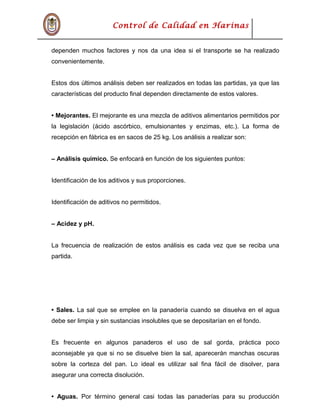 Control de Calidad en Harinas
dependen muchos factores y nos da una idea si el transporte se ha realizado
convenientemente.
Estos dos últimos análisis deben ser realizados en todas las partidas, ya que las
características del producto final dependen directamente de estos valores.
• Mejorantes. El mejorante es una mezcla de aditivos alimentarios permitidos por
la legislación (ácido ascórbico, emulsionantes y enzimas, etc.). La forma de
recepción en fábrica es en sacos de 25 kg. Los análisis a realizar son:
– Análisis químico. Se enfocará en función de los siguientes puntos:
Identificación de los aditivos y sus proporciones.
Identificación de aditivos no permitidos.
– Acidez y pH.
La frecuencia de realización de estos análisis es cada vez que se reciba una
partida.
• Sales. La sal que se emplee en la panadería cuando se disuelva en el agua
debe ser limpia y sin sustancias insolubles que se depositarían en el fondo.
Es frecuente en algunos panaderos el uso de sal gorda, práctica poco
aconsejable ya que si no se disuelve bien la sal, aparecerán manchas oscuras
sobre la corteza del pan. Lo ideal es utilizar sal fina fácil de disolver, para
asegurar una correcta disolución.
• Aguas. Por término general casi todas las panaderías para su producción
 