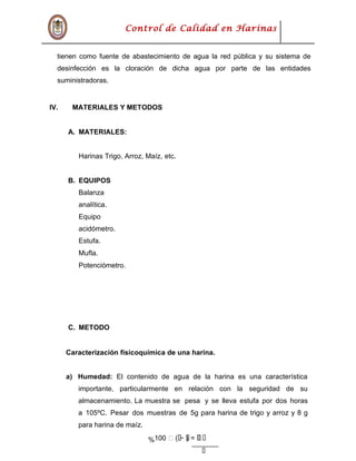 ܲܲ
Control de Calidad en Harinas
tienen como fuente de abastecimiento de agua la red pública y su sistema de
desinfección es la cloración de dicha agua por parte de las entidades
suministradoras.
IV. MATERIALES Y METODOS
A. MATERIALES:
Harinas Trigo, Arroz, Maíz, etc.
B. EQUIPOS
Balanza
analítica.
Equipo
acidómetro.
Estufa.
Mufla.
Potenciómetro.
C. METODO
Caracterización fisicoquímica de una harina.
a) Humedad: El contenido de agua de la harina es una característica
importante, particularmente en relación con la seguridad de su
almacenamiento. La muestra se pesa y se lleva estufa por dos horas
a 105ºC. Pesar dos muestras de 5g para harina de trigo y arroz y 8 g
para harina de maíz.
% ܲ‫ݑ‬ܲܲܲܲܲ=)ܲܲ−ܲܲ(‫ݑ‬100
 