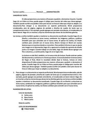 Carmen castillo..........................TRUJILLO ____ADMINISTRACIÓN 1540.
SANGRÍADE TEXTO:
El vídeoproporciona una manera eficazpara ayudarle a demostrar el punto. Cuando
haga clic en Vídeo en línea, puede pegar el código para insertar del vídeo que desea agregar.
También puede escribiruna palabra clave para buscar enlíneael vídeoque mejorse adapte a su
documento.Para otorgar a su documento un aspecto profesional, Word proporciona
encabezados, pies de página, páginas de portada y diseños de cuadro de texto que se
complementanentre sí. Por ejemplo,puede agregaruna portada coincidente,el encabezadoy la
barra lateral. Haga clic en Insertar y elija los elementos que desee de las distintas galerías.
Los temas y estilos también ayudan a mantener su documento coordinado. Cuando haga clic en
Diseño y seleccione un tema nuevo, cambiarán las imágenes, gráficos y gráficos
SmartArt para que coincidan con el nuevo tema. Al aplicar los estilos, los títulos
cambian para coincidir con el nuevo tema. Ahorre tiempo en Word con nuevos
botonesque se muestrandonde se necesiten.Paracambiar laforma en que se ajusta
una imagenen el documento,haga clic y aparecerá un botón de opcionesde diseño
junto a la imagen. Cuando trabaje en una tabla, haga clic donde desee agregar una
fila o columna y, a continuación, haga clic en el signo más.
La lectura es más fácil, también, en la nueva vista de lectura. Puede contraer partes
del documentoy centrarse en el textoque desee.Si necesitadetenerlalecturaantes
de llegar al final, Word le recordará dónde dejó la lectura, incluso en otros
dispositivos.El vídeo proporciona una manera eficaz para ayudarle a demostrar el
punto. Cuando haga clic en Vídeo en línea, puede pegar el código para insertar del
vídeo que desea agregar. También puede escribir una palabra clave para buscar en
línea el vídeo que mejor se adapte a su documento.
1. Para otorgar a sudocumentoun aspectoprofesional,Wordproporcionaencabezados,piesde
página, páginas de portada y diseñosde cuadro de texto que se complementanentre sí. Por
ejemplo, puede agregar una portada coincidente, el encabezado y la barra lateral. Haga clic
enInsertary elijaloselementosque desee de lasdistintasgalerías.Lostemasyestilostambién
ayudan a mantener su documento coordinado. Cuando haga clic en Diseño y seleccione un
tema nuevo, cambiarán las imágenes,gráficos y gráficos SmartArt para que coincidan con el
nuevo tema. Al aplicar los estilos, los títulos cambian para coincidir con el nuevo tema.
NUMERACIÓN DE LISTAS:
Lista de Aprobados
A. Carlos vera
B. Rosa García
C. María castro
Roberto castillo
LISTA DE DESAPROBADOS
 PABLO RUBIO
 