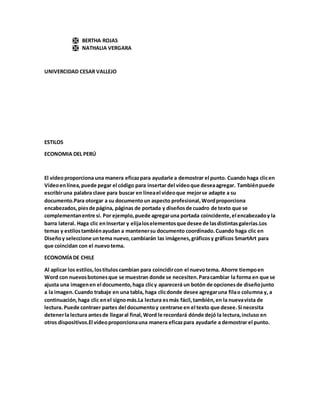  BERTHA ROJAS
 NATHALIA VERGARA
UNIVERCIDAD CESAR VALLEJO
ESTILOS
ECONOMIA DEL PERÚ
El vídeoproporciona una manera eficazpara ayudarle a demostrar el punto. Cuando haga clicen
Vídeoenlínea,puede pegar el código para insertar del vídeoque deseaagregar. Tambiénpuede
escribiruna palabra clave para buscar en líneael vídeoque mejorse adapte a su
documento.Para otorgar a su documentoun aspecto profesional,Wordproporciona
encabezados,piesde página, páginas de portada y diseñosde cuadro de texto que se
complementanentre sí. Por ejemplo,puede agregaruna portada coincidente,el encabezadoy la
barra lateral. Haga clic enInsertar y elijaloselementosque desee de lasdistintasgalerías.Los
temas y estilostambiénayudan a mantenersu documento coordinado.Cuando haga clic en
Diseñoy seleccione untema nuevo,cambiarán las imágenes,gráficosy gráficos SmartArt para
que coincidan con el nuevotema.
ECONOMÍADE CHILE
Al aplicar los estilos,lostítuloscambian para coincidircon el nuevotema. Ahorre tiempoen
Word con nuevosbotonesque se muestran donde se necesiten.Paracambiar la forma en que se
ajusta una imagenen el documento,haga clicy aparecerá un botón de opcionesde diseñojunto
a la imagen.Cuando trabaje en una tabla, haga clicdonde desee agregaruna filao columna y, a
continuación,haga clic enel signomás.La lectura esmás fácil,también,en la nuevavista de
lectura. Puede contraer partes del documentoy centrarse en el texto que desee.Si necesita
detenerla lectura antesde llegaral final,Word le recordará dónde dejó la lectura,incluso en
otros dispositivos.El vídeoproporcionauna manera eficazpara ayudarle a demostrar el punto.
 
