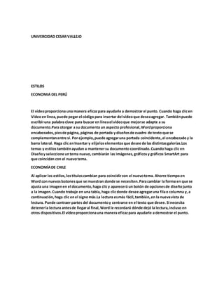 UNIVERCIDAD CESAR VALLEJO
ESTILOS
ECONOMIA DEL PERÚ
El vídeoproporciona una manera eficazpara ayudarle a demostrar el punto. Cuando haga clicen
Vídeoenlínea,puede pegar el código para insertar del vídeoque deseaagregar. Tambiénpuede
escribiruna palabra clave para buscar en líneael vídeoque mejorse adapte a su
documento.Para otorgar a su documentoun aspecto profesional,Wordproporciona
encabezados,piesde página, páginas de portada y diseñosde cuadro de texto que se
complementanentre sí. Por ejemplo,puede agregaruna portada coincidente,el encabezadoy la
barra lateral. Haga clic enInsertar y elijaloselementosque desee de lasdistintasgalerías.Los
temas y estilostambiénayudan a mantenersu documento coordinado.Cuando haga clic en
Diseñoy seleccione untema nuevo,cambiarán las imágenes,gráficosy gráficos SmartArt para
que coincidan con el nuevotema.
ECONOMÍADE CHILE
Al aplicar los estilos,lostítuloscambian para coincidircon el nuevotema. Ahorre tiempoen
Word con nuevosbotonesque se muestran donde se necesiten.Paracambiar la forma en que se
ajusta una imagenen el documento,haga clicy aparecerá un botón de opcionesde diseñojunto
a la imagen.Cuando trabaje en una tabla, haga clicdonde desee agregaruna filao columna y, a
continuación,haga clic enel signomás.La lectura esmás fácil,también,en la nuevavista de
lectura. Puede contraer partes del documentoy centrarse en el texto que desee.Si necesita
detenerla lectura antesde llegaral final,Word le recordará dónde dejó la lectura,incluso en
otros dispositivos.El vídeoproporcionauna manera eficazpara ayudarle a demostrar el punto.
 