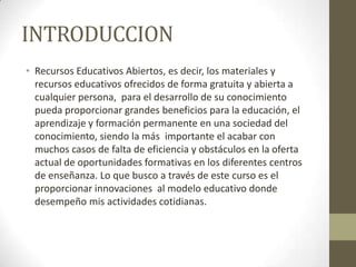 INTRODUCCION
• Recursos Educativos Abiertos, es decir, los materiales y
recursos educativos ofrecidos de forma gratuita y abierta a
cualquier persona, para el desarrollo de su conocimiento
pueda proporcionar grandes beneficios para la educación, el
aprendizaje y formación permanente en una sociedad del
conocimiento, siendo la más importante el acabar con
muchos casos de falta de eficiencia y obstáculos en la oferta
actual de oportunidades formativas en los diferentes centros
de enseñanza. Lo que busco a través de este curso es el
proporcionar innovaciones al modelo educativo donde
desempeño mis actividades cotidianas.
 