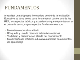 FUNDAMENTOS
Al realizar una propuesta innovadora dentro de la Institución
Educativa se toma como base fundamental para el uso de los
REA, los aspectos teóricos y experiencias que se plantearan en
el presente curso, cuyos aspectos fundamentales son:
• Movimiento educativo abierto
• Búsqueda y uso de recursos educativos abiertos
• Visibilidad y diseminación abierta del conocimiento
• Movilización de prácticas educativas abiertas en ambientes
de aprendizaje
 