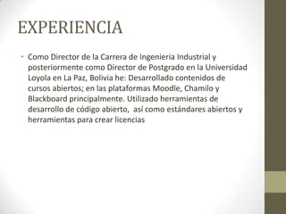 EXPERIENCIA
• Como Director de la Carrera de Ingenieria Industrial y
posteriormente como Director de Postgrado en la Universidad
Loyola en La Paz, Bolivia he: Desarrollado contenidos de
cursos abiertos; en las plataformas Moodle, Chamilo y
Blackboard principalmente. Utilizado herramientas de
desarrollo de código abierto, así como estándares abiertos y
herramientas para crear licencias
 