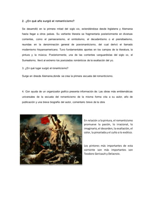 2. ¿E n qué año s urgi ó el romant i c i s mo? 
Se desarrolló en la primera mitad del siglo xix, extendiéndose desde Inglaterra y Alemania 
hasta llegar a otros países. Su vertiente literaria se fragmentaría posteriormente en diversas 
corrientes, como el parnasianismo, el simbolismo, el decadentismo o el prerrafaelismo, 
reunidas en la denominación general de posromanticismo, del cual derivó el llamado 
modernismo hispanoamericano. Tuvo fundamentales aportes en los campos de la literatura, la 
pintura y la música. Posteriormente, una de las corrientes vanguardistas del siglo xx, el 
Surrealismo, llevó al extremo los postulados románticos de la exaltación del yo. 
3. ¿En qué lugar surgió el ronanticismo? 
Surge en dresde Alemania,donde se crea la primera escuela del romanticismo. 
4. Con ayuda de un organizador grafico presenta información de: Las obras más emblemáticas 
universales de la escuela del romanticismo de la misma forma cita a su autor, año de 
publicación y una breve biografía del autor, comentario breve de la obra 
En relación a la pintura, el romanticismo 
promueve la pasión, lo irracional, lo 
imaginario, el desorden, la exaltación, el 
color, la pincelada y el culto a lo exótico. 
Los pintores más importantes de esta 
corriente son más importantes son 
Teodoro Gericault y Delacroix. 
 