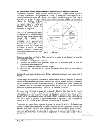 ,QJ )HUO 8UGD /XQD
2.2. El ciclo PDCA como estrategia básica de los procesos de mejora continua
Desde su primera visita a Japón en 1950, Deming transmitió a los ejecutivos e ingenieros
japoneses que asistían a sus sesiones de consulta la importancia transcendental de la
interacción constante entre I+D, diseño, fabricación y servicio postventa. Esta idea se
generalizó en lo que diversos autores (Imai (1986), Ishikawa (1985)) han llamado el
volante de Deming, también
conocido por el ciclo PDCA (Plan,
Do, Check, Action). La versión de
Ishikawa del ciclo PDCA se
encuentra en la figura 1.7.
Este ciclo es útil para actividades
tan diversas como la planificación
estratégica de una empresa, o la
mejora del proceso de
distribución del correo interno en
la misma. En el contexto que
discutimos en este capítulo, se
propone el ciclo PDCA como la
estrategia a seguir en toda
actividad de mejora constante de
los estándares existentes en una
organización.
En primer lugar debe planificarse (Plan) la mejora. La etapa de planificación comprende,
entre otras actividades:
a) Definición de los objetivos a alcanzar,
b) Definición de medidas que permitan saber en un momento dado el nivel de
cumplimiento de sus objetivos,
c) Definición del equipo responsable de la mejora,
d) Definición de los recursos o medios necesarios para alcanzar los objetivos
propuestos.
En segundo lugar aparece la ejecución (Do) de las tareas necesarias para implementar la
mejora.
En esta etapa es importante considerar la necesidad de educar y entrenar al personal
responsable de la implementación de la mejora. La omisión de esta actividad suele hacer
fracasar una buena parte de los proyectos de mejora. Evidentemente la fase de ejecución
requiere la puesta en práctica de las modificaciones del producto o del proceso que han
sido consideradas como oportunas y efectivas por el equipo de trabajo.
En tercer lugar tenemos la etapa de evaluación (Check). Esta fase es de enorme
importancia. Se trata de verificar los resultados de la implementación de la mejora
comparándolos con los objetivos iniciales. Es importante aclarar en este punto que, en
general, no es suficiente evaluar los resultados finales. En efecto, si fuese cierto algo del
tipo: “Si se aplica la solución Y debería obtenerse el resultado X”, no se trataría de
verificar si se ha obtenido X sino también si se ha aplicado la solución Y.
Finalmente, en cuarto lugar, tenemos la etapa de actuación (Action). De la etapa de
verificación debe desprenderse la necesidad de actuar sobre el proceso para corregir los
aspectos que hayan merecido una evaluación negativa. La actuación puede implicar y
mejorar el propio plan, por ejemplo, fijando nuevos objetivos, o mejorando el proceso de
educación del personal, o modificando la asignación de recursos para el proyecto de
mejora, etc.
Fig. N° 7 El ciclo PDCA
 