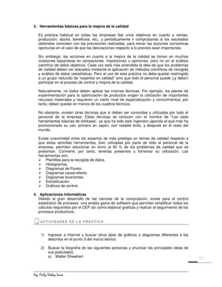 ,QJ )HUO 8UGD /XQD
3. Herramientas básicas para la mejora de la calidad
Es práctica habitual en todas las empresas fijar unos objetivos en cuanto a ventas,
producción, stocks, beneficios, etc., y periódicamente ir comprobando si los resultados
obtenidos coinciden con las previsiones realizadas, para tomar las acciones correctoras
oportunas en el caso de que las desviaciones respecto a lo previsto sean importantes.
Sin embargo, las acciones en cuanto a la mejora de la calidad se toman en muchas
ocasiones basándose en sensaciones, impresiones u opiniones, pero no en el análisis
científico de datos objetivos. Cada vez está más extendida la idea de que los problemas
de calidad deben ser atacados mediante la aplicación de métodos científicos de recogida
y análisis de datos (estadística). Pero el uso de esta práctica no debe quedar restringido
a un grupo reducido de “expertos en calidad” sino que todo el personal puede (¡y debe!)
participar en el proceso de control y mejora de la calidad.
Naturalmente, no todos deben aplicar las mismas técnicas. Por ejemplo, los planes de
experimentación para la optimización de productos exigen la utilización de importantes
recursos materiales y requieren un cierto nivel de especialización y conocimientos; por
tanto, deben quedar en manos de los cuadros técnicos.
No obstante, existen otras técnicas que sí deben ser conocidas y utilizadas por todo el
personal de la empresa. Estas técnicas se conocen con el nombre de “Las siete
herramientas básicas de Ishikawa”, ya que ha sido este ingeniero japonés el que más ha
promocionado su uso, primero en Japón, con notable éxito, y después en el resto del
mundo.
Existe unanimidad entre los expertos de más prestigio en temas de calidad respecto a
que estas sencillas herramientas, bien utilizadas por parte de todo el personal de la
empresa, permiten solucionar en torno al 90 % de los problemas de calidad que se
presentan. Conviene, por tanto, tenerlas presentes y fomentar su utilización. Las
herramientas son:
¾ Plantillas para la recogida de datos.
¾ Histogramas.
¾ Diagramas de Pareto.
¾ Diagramas causa-efecto.
¾ Diagramas bivariantes.
¾ Estratificación.
¾ Gráficos de control.
4. Aplicaciones informáticas
Debido al gran desarrollo de las ciencias de la computación, existe para el control
estadístico de procesos una amplia gama de software que permiten simplificar todos los
cálculos requeridos por el CEP así como elaborar graficas y realizar el seguimiento de los
procesos productivos.
‡‡‡‡ACT I V I D AD E S D E L A P R Á C T I C A
1) Ingresar a Internet y buscar otros tipos de gráficos o diagramas diferentes a los
descritos en el punto 3 del marco teórico.
2) Buscar la biografía de las siguientes personas y enunciar las principales ideas de
sus postulados:
a) Walter Shewhart
 