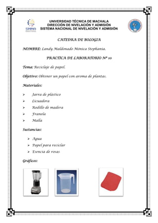 UNIVERSIDAD TÉCNICA DE MACHALA
DIRECCIÓN DE NIVELACIÓN Y ADMISIÓN
SISTEMA NACIONAL DE NIVELACIÓN Y ADMISIÓN
CATEDRA DE BOLOGIA
NOMBRE: Landy Maldonado Mónica Stephania.
PRACTICA DE LABORATORIO Nº 10
Tema: Reciclaje de papel.
Objetivo: Obtener un papel con aroma de plantas.
Materiales:


Jarra de plástico



Licuadora



Rodillo de madera



Franela



Malla

Sustancias:
 Agua
 Papel para reciclar
 Esencia de rosas
Gráficos:

 