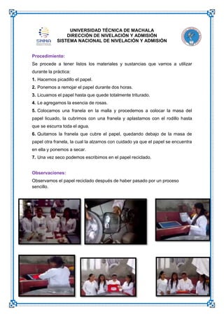 UNIVERSIDAD TÉCNICA DE MACHALA
DIRECCIÓN DE NIVELACIÓN Y ADMISIÓN
SISTEMA NACIONAL DE NIVELACIÓN Y ADMISIÓN
Procedimiento:
Se procede a tener listos los materiales y sustancias que vamos a utilizar
durante la práctica:
1. Hacemos picadillo el papel.
2. Ponemos a remojar el papel durante dos horas.
3. Licuamos el papel hasta que quede totalmente triturado.
4. Le agregamos la esencia de rosas.
5. Colocamos una franela en la malla y procedemos a colocar la masa del
papel licuado, la cubrimos con una franela y aplastamos con el rodillo hasta
que se escurra toda el agua.
6. Quitamos la franela que cubre el papel, quedando debajo de la masa de
papel otra franela, la cual la alzamos con cuidado ya que el papel se encuentra
en ella y ponemos a secar.
7. Una vez seco podemos escribimos en el papel reciclado.

Observaciones:
Observamos el papel reciclado después de haber pasado por un proceso
sencillo.

 