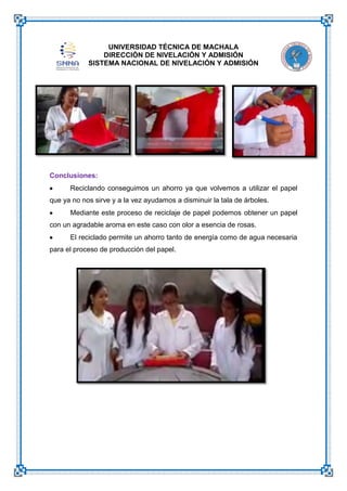UNIVERSIDAD TÉCNICA DE MACHALA
DIRECCIÓN DE NIVELACIÓN Y ADMISIÓN
SISTEMA NACIONAL DE NIVELACIÓN Y ADMISIÓN

Conclusiones:
Reciclando conseguimos un ahorro ya que volvemos a utilizar el papel
que ya no nos sirve y a la vez ayudamos a disminuir la tala de árboles.
Mediante este proceso de reciclaje de papel podemos obtener un papel
con un agradable aroma en este caso con olor a esencia de rosas.
El reciclado permite un ahorro tanto de energía como de agua necesaria
para el proceso de producción del papel.

 