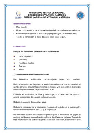 UNIVERSIDAD TÉCNICA DE MACHALA
DIRECCIÓN DE NIVELACIÓN Y ADMISIÓN
SISTEMA NACIONAL DE NIVELACIÓN Y ADMISIÓN
Recomendaciones:
-

Usar mandil.

-

Licuar poco a poco el papel para evitar que la licuadora haga mucha fuerza.

-

Escurrir bien el agua de la masa del papel para lograr un buen resultado.

-

Tender la franela con la masa de papel en un lugar seguro.

Cuestionario:
Indique los materiales para realizar el experimento
Jarra de plástico
Licuadora
Rodillo de madera
Franela
Malla
¿Cuáles son los beneficios de reciclar?
Los

beneficios

ambientales

del reciclaje de

papel

son

muchos:

Reduce las emisiones de gases de efecto invernadero que pueden contribuir al
cambio climático al evitar las emisiones de metano y la reducción de la energía
necesaria para una serie de productos de papel.
Extiende el suministro de fibra y contribuye a la retención de carbono.
Ahorro considerable de espacio en los vertederos.
Reduce el consumo de energía y agua.
Reduce la necesidad de la eliminación (es decir, el vertedero o la incineración,
que disminuye la cantidad de CO2 que se produce.
Por otro lado, cuando los árboles se plantan para la fabricación de papel, el
carbono es liberado, generalmente en forma de dióxido de carbono. Cuando la
tasa de absorción de carbono supera a la tasa de liberación, el carbono se dice

 