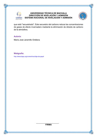 UNIVERSIDAD TÉCNICA DE MACHALA
DIRECCIÓN DE NIVELACIÓN Y ADMISIÓN
SISTEMA NACIONAL DE NIVELACIÓN Y ADMISIÓN
que está "secuestrado". Este secuestro del carbono reduce las concentraciones
de gases de efecto invernadero mediante la eliminación de dióxido de carbono
de la atmósfera.

Autoría:
María José Jaramillo Orellana

Webgrafía:
http://elreciclaje.org/content/reciclaje-de-papel

FIRMA

 