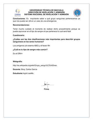 UNIVERSIDAD TÉCNICA DE MACHALA
DIRECCIÓN DE NIVELACIÓN Y ADMISIÓN
SISTEMA NACIONAL DE NIVELACIÓN Y ADMISIÓN
Conclusiones: Es importante saber a qué grupo sanguíneo pertenecemos ya
que nos puede ser útil en un caso de una emergencia
Recomendaciones:
Tener mucho cuidado al momento de realizar dicho procedimiento porque se
puede equivocar en el tipo de sangre al que pertenece lo cual será fatal
Cuestionario:
¿Cuáles son las dos clasificaciones más importantes para describir grupos
sanguíneos en los seres humanos?
Los antígenos (el sistema ABO) y el factor Rh
¿Cuál es tu tipo de sangre más común?
Es el ORH+

Webgrafia:
http://es.wikipedia.org/wiki/Grupo_sangu%C3%ADneo
Docente: Bioq. Carlos García
Estudiante:Ingrid castillo

Firma

 