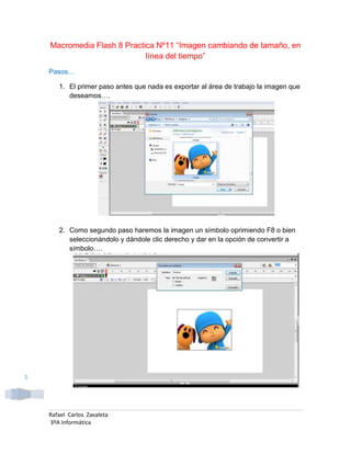 Macromedia Flash 8 Practica Nº11 “Imagen cambiando de tamaño, en
                             línea del tiempo”
    Pasos…

       1. El primer paso antes que nada es exportar al área de trabajo la imagen que
          deseamos….




       2. Como segundo paso haremos la imagen un símbolo oprimiendo F8 o bien
          seleccionándolo y dándole clic derecho y dar en la opción de convertir a
          símbolo….




1




    Rafael Carlos Zavaleta
    3ºA Informática
 