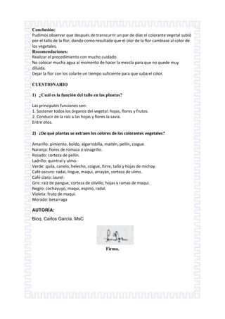 Conclusión:
Pudimos observar que después de transcurrir un par de días el colorante vegetal subió
por el tallo de la flor, dando como resultado que el olor de la flor cambiase al color de
los vegetales.
Recomendaciones:
Realizar el procedimiento con mucho cuidado.
No colocar mucha agua al momento de hacer la mezcla para que no quede muy
diluida.
Dejar la flor con los colarte un tiempo suficiente para que suba el color.
CUESTIONARIO
1) ¿Cuál es la función del tallo en las plantas?
Las principales funciones son:
1. Sostener todos los órganos del vegetal: hojas, flores y frutos.
2. Conducir de la raíz a las hojas y flores la savia.
Entre otos.
2) ¿De qué plantas se extraen los colores de los colorantes vegetales?
Amarillo: pimiento, boldo, algarrobilla, maitén, pellín, coigue.
Naranja: flores de romaza o vinagrillo.
Rosado: corteza de pellín.
Ladrillo: quintral y ulmo.
Verde: quila, canelo, helecho, coigue, ñirre, tallo y hojas de michay.
Café oscuro: radal, lingue, maqui, arrayán, corteza de ulmo.
Café claro: laurel.
Gris: raíz de pangue, corteza de olivillo, hojas y ramas de maqui.
Negro: cochayuyo, maqui, espino, radal.
Violeta: fruto de maqui.
Morado: betarraga
AUTORÍA:
Bioq. Carlos García. MsC

Firma.

 