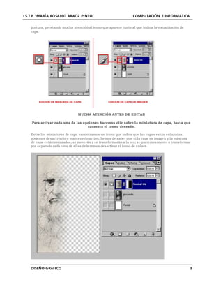 I.S.T.P “MARÍA ROSARIO ARAOZ PINTO” COMPUTACIÓN E INFORMÁTICA
DISEÑO GRAFICO 3
pintura, prestando mucha atención al icono que aparece junto al que indica la visualización de
capa.
MUCHA ATENCIÓN ANTES DE EDITAR
Para activar cada una de las opciones hacemos clic sobre la miniatura de capa, hasta que
aparezca el icono deseado.
Entre las miniaturas de capa encontramos un icono que indica que las capas están enlazadas,
podemos desactivarlo o mantenerlo activo, hemos de saber que si la capa de imagen y la máscara
de capa están enlazadas, se moverán y se transformarán a la vez; si queremos mover o transformar
por separado cada una de ellas deberemos desactivar el icono de enlace.
 